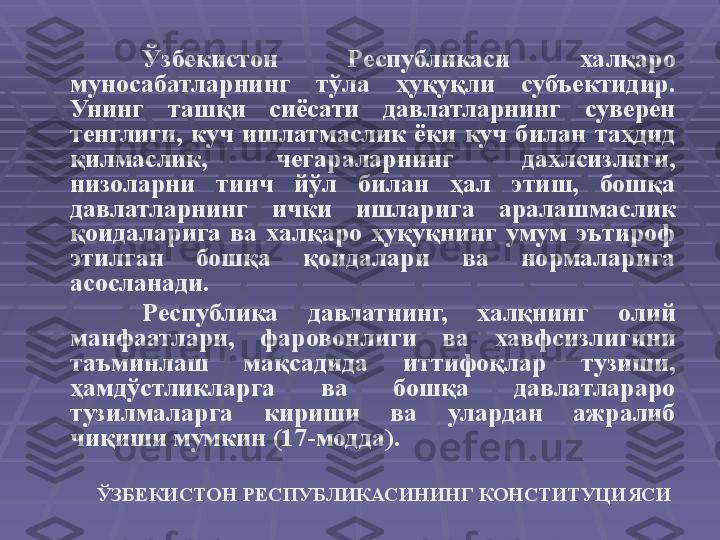 Ўзбекистон  Республикаси  халқаро 
муносабатларнинг  тўла  ҳуқуқли  субъектидир. 
Унинг  ташқи  сиёсати  давлатларнинг  суверен 
тенглиги,  куч  ишлатмаслик  ёки  куч  билан  таҳдид 
қилмаслик,  чегараларнинг  дахлсизлиги, 
низоларни  тинч  йўл  билан  ҳал  этиш,  бошқа 
давлатларнинг  ички  ишларига  аралашмаслик 
қоидаларига  ва  халқаро  ҳуқуқнинг  умум  эътироф 
этилган  бошқа  қоидалари  ва  нормаларига 
асосланади.
Республика  давлатнинг,  халқнинг  олий 
манфаатлари,  фаровонлиги  ва  хавфсизлигини 
таъминлаш  мақсадида  иттифоқлар  тузиши, 
ҳамдўстликларга  ва  бошқа  давлатлараро 
тузилмаларга  кириши  ва  улардан  ажралиб 
чиқиши мумкин (17-модда).
ЎЗБЕКИСТОН РЕСПУБЛИКАСИНИНГ КОНСТИТУЦИЯСИ   