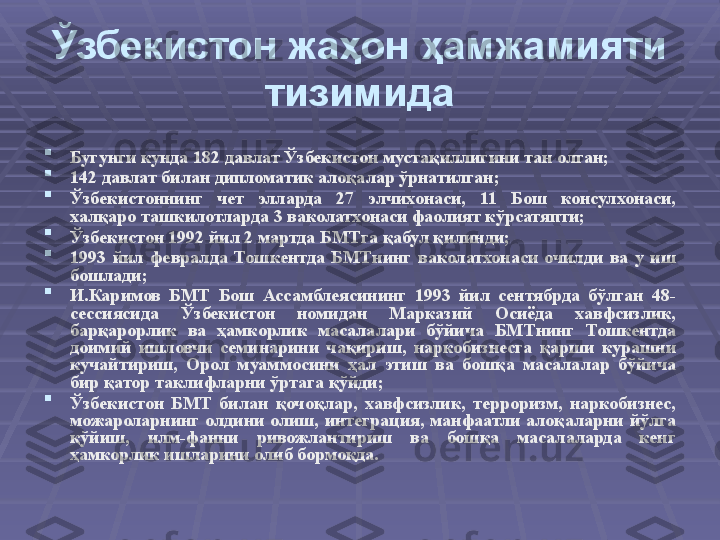 Ўзбекистон жаҳон ҳамжамияти 
тизимида

Бугунги кунда 182 давлат Ўзбекистон мустақиллигини тан олган;

142 давлат билан дипломатик алоқалар ўрнатилган;

Ўзбекистоннинг  чет  элларда  27  элчихонаси,  11  Бош  консулхонаси, 
халқаро ташкилотларда 3 ваколатхонаси фаолият кўрсатяпти; 

Ўзбекистон 1992 йил 2 мартда БМТга қабул қилинди ;  

1993  йил  февралда  Тошкентда  БМТнинг  ваколатхонаси  очилди  ва  у  иш 
бошлади ;  

И. Каримов  БМТ  Бош  Ассамблеясининг  1993  йил  сентябрда  бўлган  48-
сессиясида  Ўзбекистон  номидан  Марказий  Осиёда  хавфсизлик, 
барқарорлик  ва  ҳамкорлик  масалалари  бўйича  БМТнинг  Тошкентда 
доимий  ишловчи  семинарини  чақириш,  наркобизнесга  қарши  курашни 
кучайтириш,  Орол  муаммосини  ҳал  этиш  ва  бошқа  масалалар  бўйича 
бир қатор таклифларни ўртага қўйди ;  

Ўзбекистон  БМТ  билан  қочоқлар,  хавфсизлик,  терроризм,  наркобизнес, 
можароларнинг  олдини  олиш,  интеграция,  манфаатли  алоқаларни  йўлга 
қўйиш,  илм-фанни  ривожлантириш  ва  бошқа  масалаларда  кенг 
ҳамкорлик ишларини олиб бормоқда. 