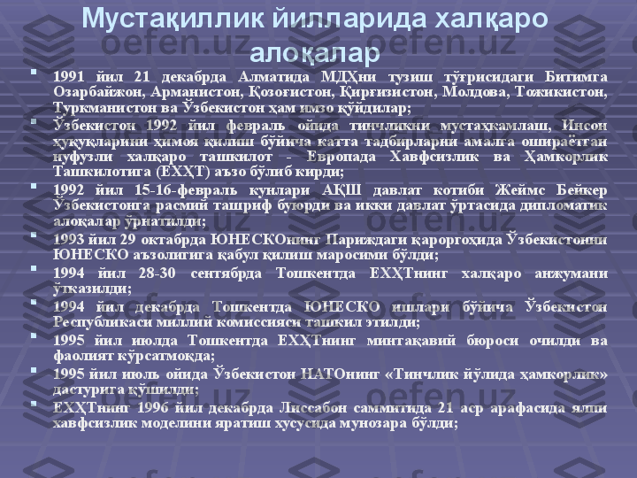 Мустақиллик йилларида халқаро 
алоқалар

1991  йил  21  декабрда  Алматида  МДҲни  тузиш  тўғрисидаги  Битимга 
Озарбайжон,  Арманистон,  Қозоғистон,  Қирғизистон,  Молдова,  Тожикистон, 
Туркманистон ва Ўзбекистон ҳам имзо қўйдилар ;  

Ўзбекистон  1992  йил  февраль  ойида  тинчликни  мустаҳкамлаш,  Инсон 
ҳуқуқларини  ҳимоя  қилиш  бўйича  катта  тадбирларни  амалга  ошираётган 
нуфузли  халқаро  ташкилот  -  Европада  Хавфсизлик  ва  Ҳамкорлик 
Ташкилотига (ЕХҲТ) аъзо бўлиб кирди ;  

1992  йил  15-16-февраль  кунлари  АҚШ  давлат  котиби  Жеймс  Бейкер 
Ўзбекистонга расмий  ташриф буюрди ва икки давлат ўртасида дипломатик 
алоқалар ўрнатилди ;  

1993 йил 29 октабрда ЮНЕСКОнинг Париждаги қароргоҳида Ўзбекистонни 
ЮНЕСКО аъзолигига қабул қилиш маросими бўлди ;

1994  йил  28-30  сентябрда  Тошкентда  ЕХҲТнинг  халқаро  анжумани 
ўтказилди ;

1994  йил  декабрда  Тошкентда  ЮНЕСКО  ишлари  бўйича  Ўзбекистон 
Республикаси миллий комиссияси ташкил этилди ;  

1995  йил  июлда  Тошкентда  ЕХҲТнинг  минтақавий  бюроси  очилди  ва 
фаолият кўрсатмоқда ; 

1995  йил  июль  ойида  Ўзбекистон  НАТОнинг  «Тинчлик  йўлида  ҳамкорлик» 
дастурига қўшилди ;

ЕХҲТнинг  1996  йил  декабрда  Лиссабон  саммитида  21  аср  арафасида  ялпи 
хавфсизлик моделини яратиш хусусида мунозара бўлди ; 