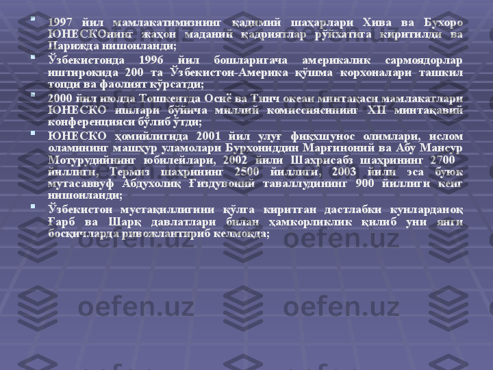 
1997  йил  м амлакатимизнинг  қадимий  шаҳарлари  Хива  ва  Бухоро 
ЮНЕСКОнинг  жаҳон  маданий  қадриятлар  рўйхатига  киритилди   ва 
Парижда нишонланди;  

Ўзбекистонда  1996  йил  бошларигача  америкалик  сармоядорлар 
иштирокида  200  та  Ўзбекистон-Америка  қўшма  корхоналари  ташкил 
топди ва фаолият кўрсатди ;

2000 йил июлда Тошкентда Осиё ва Тинч океан минтақаси мамлакатлари 
ЮНЕСКО  ишлари  бўйича  миллий  комиссиясининг  XII   минтақавий 
конференцияси бўлиб ўтди;

ЮНЕСКО  ҳомийлигида  2001  йил  улуғ  фиқхшунос  олимлари,  ислом 
оламининг  машҳур  уламолари  Бурхониддин  Марғиноний  ва  Абу  Мансур 
Мотурудийнинг  юбилейлари,  2002  йили  Шахрисабз  шаҳрининг  2700   
йиллиги,  Термиз  шаҳрининг  2500  йиллиги,  2003  йили  эса  буюк 
мутасаввуф  Абдухолиқ  Ғиздувоний  таваллудининг  900  йиллиги  кенг 
нишонланди;

Ўзбекистон  мустақиллигини  қўлга  киритган  дастлабки  кунларданоқ 
Ғарб  ва  Шарқ  давлатлари  билан  ҳамкорликлик  қилиб  уни  янги 
босқичларда ривожлантириб келмоқда; 