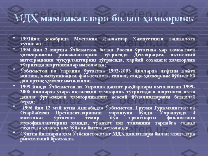 МДҲ мамлакатлари билан ҳамкорлик

1991 йил  декабрида  Мустакил  Давлатлар  Ҳамдустлиги  ташкилоти 
тузилган; 

1994  йил  2  мартда  Ўзбекистон  билан  Россия  ўртасида  ҳар  томонлама 
ҳамкорликни  ривожлантириш  тўғрисида  Декларация,  иқтисодий 
интеграцияни  чуқурлаштириш  тўғрисида,  ҳарбий  соҳадаги  ҳамкорлик 
тўғрисида шартномалар имзоланди ;

Ўзбекистон  ва  Украина  ўртасида  1992-2003  йилларда  нефтни  қайта 
ишлаш,  коммуникация,  фан-техника,  саноат,  савдо  ҳамкорлик  бўйича  80 
дан ортиқ ҳужжат имзоланди ;

1999  йилда  Ўзбекистон  ва  Украина  давлат  раҳбарлари  имзоланган  1999-
2008  йилларда  ўзаро  иқтисодий  ҳамкорлик  тўғрисидаги  шартнома  икки 
давлат  ўртасидаги  ҳамкорликнинг  асосий  йўналишларини  белгилаб 
берди ;

  1996  йил  12  май  куни  Ашгабадда  Ўзбекистон,  Грузия  Туркманистон  ва 
Озарбайжон  Президентларининг  учрашуви  бўлди.  Учрашувда  4 
мамлакат  ўртасида  темир  йўл  транспорти  фаолиятини 
мувофиқлаштириш  ҳақида,  транзит  юк  ташишни  тартибга  солиш 
соҳасида ҳамкорлик бўйича битим имзоланди. 

C ўнгги йилларда ҳам Ўзбекистоннинг МДҲ давлатлари билан алоқалари 
ривожланиб бромоқда.  