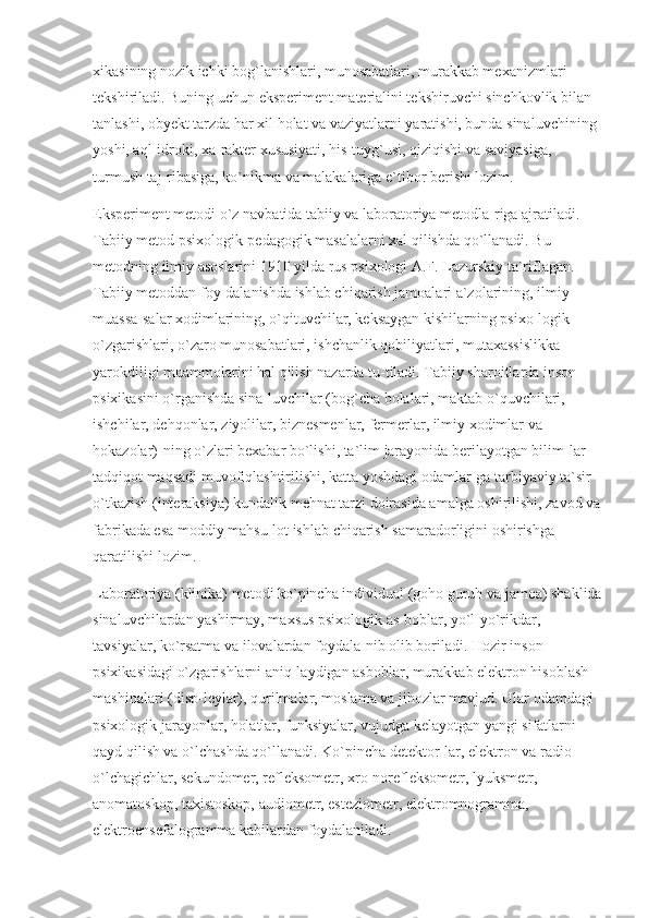 xikasining nozik ichki bog`lanishlari, munosabatlari, murakkab mexanizmlari 
tekshiriladi. Buning uchun eksperiment materialini tekshiruvchi sinchkovlik bilan 
tanlashi, obyekt tarzda har xil holat va vaziyatlarni yaratishi, bunda sinaluvchining 
yoshi, aql-idroki, xa-rakter xususiyati, his-tuyg`usi, qiziqishi va saviyasiga, 
turmush taj-ribasiga, ko`nikma va malakalariga e`tibor berishi lozim.
Eksperiment metodi o`z navbatida tabiiy va laboratoriya metodla-riga ajratiladi. 
Tabiiy metod psixologik-pedagogik masalalarni xal qilishda qo`llanadi. Bu 
metodning ilmiy asoslarini 1910 yilda rus psixologi A.F. Lazurskiy ta`riflagan. 
Tabiiy metoddan foy-dalanishda ishlab chiqarish jamoalari a`zolarining, ilmiy 
muassa-salar xodimlarining, o`qituvchilar, keksaygan kishilarning psixo-logik 
o`zgarishlari, o`zaro munosabatlari, ishchanlik qobiliyatlari, mutaxassislikka 
yarokdiligi muammolarini hal qilish nazarda tu-tiladi. Tabiiy sharoitlarda inson 
psixikasini o`rganishda sina-luvchilar (bog`cha bolalari, maktab o`quvchilari, 
ishchilar, dehqonlar, ziyolilar, biznesmenlar, fermerlar, ilmiy xodimlar va 
hokazolar)-ning o`zlari bexabar bo`lishi, ta`lim jarayonida berilayotgan bilim-lar 
tadqiqot maqsadi muvofiqlashtirilishi, katta yoshdagi odamlar-ga tarbiyaviy ta`sir 
o`tkazish (interaksiya) kundalik mehnat tarzi doirasida amalga oshirilishi, zavod va
fabrikada esa moddiy mahsu-lot ishlab chiqarish samaradorligini oshirishga 
qaratilishi lozim.
Laboratoriya (klinika) metodi ko`pincha individual (goho guruh va jamoa) shaklida
sinaluvchilardan yashirmay, maxsus psixologik as-boblar, yo`l-yo`rikdar, 
tavsiyalar, ko`rsatma va ilovalardan foydala-nib olib boriladi. Hozir inson 
psixikasidagi o`zgarishlarni aniq-laydigan asboblar, murakkab elektron hisoblash 
mashinalari (disp-leylar), qurilmalar, moslama va jihozlar mavjud. Ular odamdagi 
psixologik jarayonlar, holatlar, funksiyalar, vujudga kelayotgan yangi sifatlarni 
qayd qilish va o`lchashda qo`llanadi. Ko`pincha detektor-lar, elektron va radio 
o`lchagichlar, sekundomer, refleksometr, xro-norefleksometr, lyuksmetr, 
anomatoskop, taxistoskop, audiometr, esteziometr, elektromnogramma, 
elektroensefalogramma kabilardan foydalaniladi. 