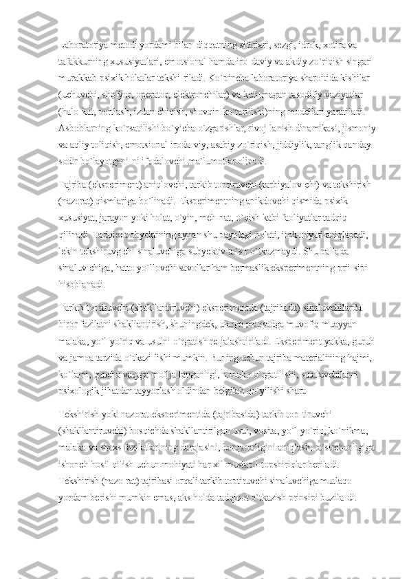 Laboratoriya metodi yordami bilan diqqatning sifatlari, sezgi, idrok, xotira va 
tafakkurning xususiyatlari, emotsional hamda iro-daviy va akdiy zo`riqish singari 
murakkab psixik holatlar tekshi-riladi. Ko`pincha laboratoriya sharoitida kishilar 
(uchuvchi, shofyor, operator, elektronchilar) va kutilmagan tasodifiy vaziyatlar 
(halo-kat, portlash, izdan chiqish, shovqin ko`tarilishi)ning modellari yaratiladi. 
Asboblarning ko`rsatilishi bo`yicha o`zgarishlar, rivoj-lanish dinamikasi, jismoniy 
va aqliy toliqish, emotsional-iroda-viy, asabiy zo`riqish, jiddiylik, tanglik qanday 
sodir bo`layotgani-ni ifodalovchi ma`lumotlar olinadi.
Tajriba (eksperiment) aniqlovchi, tarkib toptiruvchi (tarbiyalov-chi) va tekshirish 
(nazorat) qismlariga bo`linadi. Eksperimentning anikdovchi qismida psixik 
xususiyat, jarayon yoki holat, o`yin, meh-nat, o`qish kabi faoliyatlar tadqiq 
qilinadi. Tadqiqot obyektining aynan shu paytdagi holati, imkoniyati aniqlanadi, 
lekin tekshiruvg chi sinaluvchiga subyektiv ta`sir o`tkazmaydi. Shu pallada 
sinaluv-chiga, hatto yo`llovchi savollar ham bermaslik eksperimentning prii-sipi 
hisoblanadi.
Tarkib toptiruvchi (shakllantiruvchi) eksperimentda (tajribada) sinaluvchilarda 
biror fazilatni shakllantirish, shuningdek, ularga maqsadga muvofiq muayyan 
malaka, yo`l-yo`riq va usulni o`rgatish re-jalashtiriladi. Eksperiment yakka, guruh 
va jamoa tarzida o`tkazi-lishi mumkin. Buning uchun tajriba materialining hajmi, 
ko`lami, qancha vaqtga mo`ljallanganligi, nimalar o`rgatilishi, sinaluvchilarni 
psixologik jihatdan tayyorlash oldindan belgilab qo`yilishi shart.
Tekshirish yoki nazorat eksperimentida (tajribasida) tarkib top-tiruvchi 
(shakllantiruvchi) bosqichda shakllantirilgan usul, vosita, yo`l-yo`riq, ko`nikma, 
malaka va shaxs fazilatlarining darajasini, barqarorligini aniqlash, ta`sirchanligiga 
ishonch hosil qilish uchun mohiyati har xil mustaqil topshiriqlar beriladi. 
Tekshirish (nazo-rat) tajribasi orqali tarkib toptiruvchi sinaluvchiga mutlaqo 
yordam berishi mumkin emas, aks holda tadqiqot o`tkazish prinsipi buzila-di. 