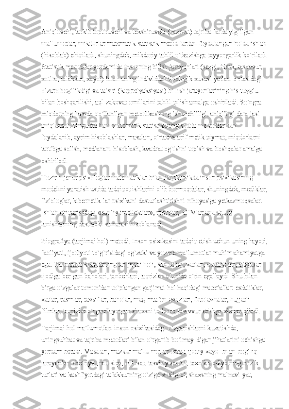 Aniqlovchi, tarkib toptiruvchi va tekshiruvchi (nazorat) tajriba-larda yig`ilgan 
ma`lumotlar, mikdorlar matematik-statistik metod-lardan foydalangan holda ishlab
(hisoblab) chiqiladi, shuningdek, mikdoriy tahlil o`tkazishga tayyorgarlik ko`riladi.
Statistik metod-lar yordamida insonning bilish jarayonlari (sezgi, idrok, tasavvur, 
xotira, tafakkur, xayol) bilan uning individual-tipologik xususi-yatlari o`rtasidagi 
o`zaro bog`likdigi va ta`siri (koppelyaksiyasi) bi-lish jarayonlarining his-tuyg`u 
bilan boshqarilishi, aql-zakovat omillarini tahlil qilish amalga oshiriladi. So`ngra 
miqdorning hamda qo`llanilgan metodikasining ishonchliligi, aniqliligi dara-jasi 
aniqlanadi. Ungacha ham matematik statistikaning sodda me-todlaridan 
foydalanib, ayrim hisoblashlar, masalan, o`rtacha arif-metik qiymat, miqdorlarni 
tartibga solish, medianani hisoblash, kvadrat og`ishni topish va boshqalar amalga 
oshiriladi.
Hozir injener psixologlar matematiklar bilan hamkorlikda inson psixikasining 
modelini yaratish ustida tadqiqot ishlarini olib bormoqdalar, shuningdek, mediklar,
fiziologlar, kibernetik-lar psixikani dasturlashtirishni nihoyasiga yetkazmoqsalar. 
Ishlab chiqarishdagi «sun`iy intellektlar», robotlar, EHMlar ana shu iz-
lanishlarning dastlabki samarasi hisoblanadi.
Biografiya (tarjimai hol) metodi. Inson psixikasini tadqiq etish uchun uning hayoti,
faoliyati, ijodiyoti to`g`risidagi og`zaki va yozma ma`lumotlar muhim ahamiyatga 
ega. Bu borada kishilarning tar-jimai holi, kundaligi, xatlari, esdaliklari, o`zgalar 
ijodiga ber-gan baholari, tanbehlari, taqrizlari alohida o`rin egallaydi. Shu bilan 
birga o`zgalar tomonidan to`plangan garjimai hol haqidagi materiallar: esdaliklar, 
xatlar, rasmlar, tavsiflar, baholar, mag-nitafon ovozlari, fotolavhalar, hujjatli 
filmlar, taqrizlar o`rganilayotgan shaxsni to`laroq tasavvur etishga xizmat qiladi.
Tarjimai hol ma`lumotlari inson psixikasidagi o`zgarishlarni kuzatishda, 
uningsuhbat va tajriba metodlari bilan o`rganib bo`lmay-digan jihatlarini ochishga 
yordam beradi. Masalan, mazkur ma`lu-motlar orqali ijodiy xayol bilan bog`liq 
jarayonlar: she`riyat, mu-siqa, nafosat, tasviriy san`at, texnik ijodiyotning nozik 
turlari va kashfiyotdagi tafakkurning o`ziga xosligini, shaxsning ma`navi-yat,  