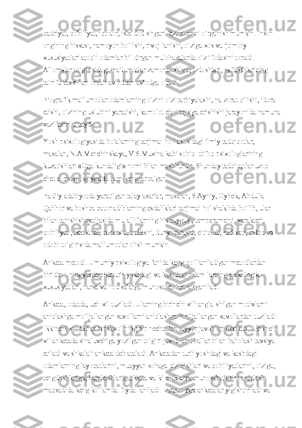 qadriyat, qobiliyat, iqtidor, iste`dod singari fazilatlarini o`rganish mumkin. Inson 
ongining hissasi, namoyon bo`lishi, rivoj-lanishi, o`ziga xos va ijtimoiy 
xususiyatlari atoqli odamlar bil-dirgan mulohazalarda o`z ifodasini topadi. 
Allomalar to`g`risidagi ma`lumotlar zamondoshlari, izdoshlari, safdoshlarining 
ta`rifu-tavsiflari orqali avloddan avlodga o`tadi.
Biografik ma`lumotlar odamlarning o`zini o`zi tarbiyalashi, na-zorat qilishi, idora 
etishi, o`zining uslubini yaratishi, kamolot cho`qqisiga erishishi jarayonida namuna
vazifasini o`taydi.
Yosh psixologiyasida bolalarning tarjimai holi asosidagi ilmiy tadqiqotlar, 
masalan, N.A.Menchinskaya, V.S.Muxina kabi sobiq Ittifoq psixologlarining 
kuzatishlari «Ona kundaligi» nomi bilan mashhurdir. Shunday tadqiqotlar uzoq 
chet el psixologiyasida ham keng tarqalgan.
Badiiy adabiyotda yaratilgan talay asarlar, masalan, S.Ayniy, Oybek, Abdulla 
Qahhor va boshqa qator adiblarning esdaliklari tarjimai hol shaklida bo`lib, ular 
bilan tanishish natijasida mu-alliflarning his-tuygusi, temperamenti, xarakteri, 
qobiliyati, iste`dodi, qiziqishi, intilishi, dunyoqarashi, e`tiqodi, nafosati, axloq va 
odobi to`g`risida ma`lumotlar olish mumkin.
Anketa metodi. Umumiy psixologiya fanida keng qo`llaniladigan metodlardan 
biridir. Uningyordamidaturli yoshdagi va kasbdagi odam-larning psixologik 
xususiyatlari, narsa va hodisalarga munosabat-lari o`rganiladi.
Anketa, odatda, uch xil tuziladi. Ularning birinchi xili angla-shilgan motivlarni 
aniqlashga mo`ljallangan savollarni aniqlashga mo`ljallangan savollardan tuziladi. 
Ikkinchi xilida har bir savol-ning bir nechtadan tayyor javoblari beriladi. Uchinchi 
xil anketada sinaluvchiga yozilgan to`g`ri javoblarni ballar bilan baholash tavsiya 
etiladi va shkalali anketa deb ataladi. Anketadan turli yoshdagi va kasbdagi 
odamlarning layoqatlarini, muayyan sohaga qiziqishlari va qobiliyatlarini, o`ziga, 
tengdoshlariga, hamkasblariga, katta va ki-chiklarga munosabatlarini aniqlash 
maqsadida keng ko`lamda foyda-laniladi. Tarqatilgan anketalar yigishtiriladi va  