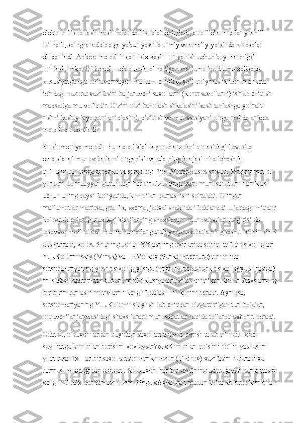 elektron hisob-lash mashinalarida hisoblab chiqiladi, atroflicha miqdoriy tahlil 
qilinadi, so`ngra tadqiqotga yakun yasalib, ilmiy va amaliy yo`sinda xulosalar 
chiqariladi. Anketa metodi inson psixikasini o`rganish uchun boy materigsh 
to`plash imkonini beradi. Lekin unda olinadigan ma`lumotlar doimo xolisona 
xususiyatga ega bo`lavermaydi. Bu kam-chilikka yo`l qo`ymaslik uchun anketa 
ichidagi nazorat vazifasini ba-jaruvchi savollarni (kontr savollarni) ishlab chiqish 
maqsadga mu-vofiqdir. O`zini o`zi baholash shkalasini kasb tanlashga yo`nalti-
rishni kasbiy layoqatni aniqlashni, qiziqish va motivatsiyani o`rga-nishda anketa 
metodi qo`llaniladi.
Sotsiometriya metodi. Bu metod kichik guruh a`zolari o`rtasidagi bevosita 
emotsional munosabatlarni o`rganish va ularningdarajasi-ni o`lchashda 
qo`llaniladi. Unga amerikalik sotsiolog Djon Moreno asos solgan. Mazkur metod 
yordamida muayyan guruhdagi har bir a`zo-ningo`zaro munosabatlarini aniklash 
uchun uning qaysi faoliyatida, kim bilan qatnashishi so`raladi. Olingan 
ma`lumotlar matritsa, gra-fik, sxema, jadval shaklida ifodalanadi. Ulardagi miqdor 
ko`rsat-kichlari guruxdagi kishilarning shaxslararo munosabatlari to`g`risi-da 
tasavvur hosil qiladi. Bu ma`lumotlar guruhiy munosabatlarning tashqi ko`rinishini
aks ettiradi, xolos. Shuning uchun XX asrning oxirlarida sobiq Ittifoq psixologlari 
Y.L.Kolominskiy (Minsk) va I.P.Volkov (Sankt-Peterburg) tomonidan 
sotsiometriyaning yosh psixologiyasiga (ijtimoiy-pedagogik psixologiya sohasiga) 
moslab o`zgartirilgan turlari, modifikatsiyalari ishlab chiqilgan. Bular shaxslarning
bir-birini tanlashi motivlarini keng ifodalash im-konini beradi. Ayniqsa, 
sotsiometriyaning Y.L.Kolominskiy ish-lab chiqqan o`zgartirilgan turi bolalar, 
o`quvchilar jamoasidagi shaxs-lararo munosabatlar haqida to`laroq axborot beradi.
Odatda, o`quvchilardan quyidagi savollarga javob berish talab qilinadi: «Sen 
sayohatga kim bilan borishni xoxlaysan?», «Kim bilan qo`shni bo`lib yashashni 
yoqtirasan?» Har bir savol sotsiometrik mezon (o`lchov) vazifasini bajaradi va 
turmush voqeligidan olingan. Sinaluvchi har bir savolning uchta javobidan bittasini
«eng ma`qul» deb tanlash lozim. Unga «Avval hammadan ko`ra ko`proq kim bilan 