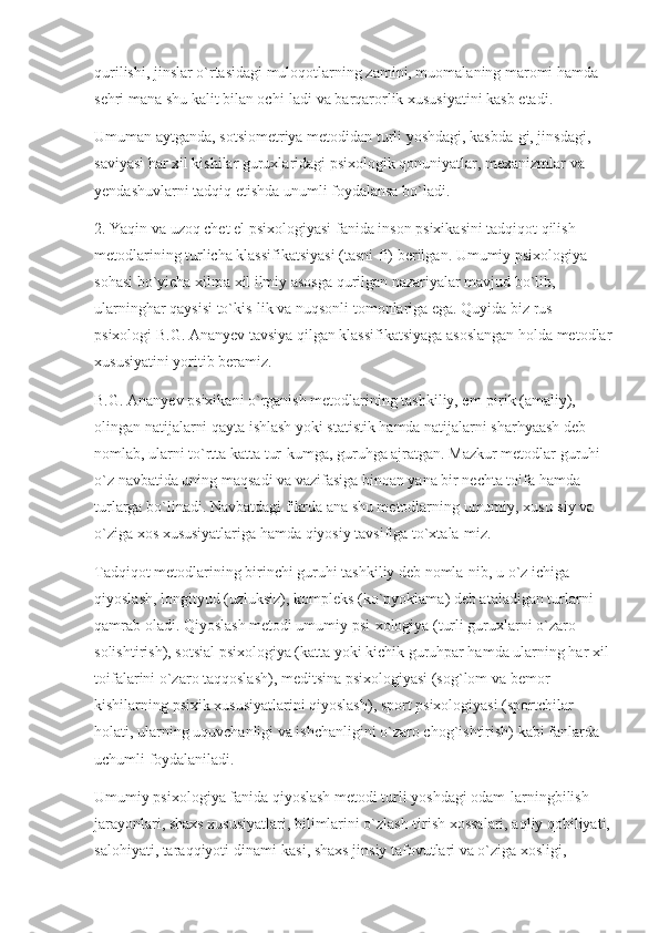 qurilishi, jinslar o`rtasidagi muloqotlarning zamini, muomalaning maromi hamda 
sehri mana shu kalit bilan ochi-ladi va barqarorlik xususiyatini kasb etadi.
Umuman aytganda, sotsiometriya metodidan turli yoshdagi, kasbda-gi, jinsdagi, 
saviyasi har xil kishilar guruxlaridagi psixologik qonuniyatlar, mexanizmlar va 
yendashuvlarni tadqiq etishda unumli foydalansa bo`ladi.
2. Yaqin va uzoq chet el psixologiyasi fanida inson psixikasini tadqiqot qilish 
metodlarining turlicha klassifikatsiyasi (tasni-fi) berilgan. Umumiy psixologiya 
sohasi bo`yicha xilma xil ilmiy asosga qurilgan nazariyalar mavjud bo`lib, 
ularninghar qaysisi to`kis-lik va nuqsonli tomonlariga ega. Quyida biz rus 
psixologi B.G. Ananyev tavsiya qilgan klassifikatsiyaga asoslangan holda metodlar
xususiyatini yoritib beramiz.
B.G. Ananyev psixikani o`rganish metodlarining tashkiliy, em-pirik (amaliy), 
olingan natijalarni qayta ishlash yoki statistik hamda natijalarni sharhyaash deb 
nomlab, ularni to`rtta katta tur-kumga, guruhga ajratgan. Mazkur metodlar guruhi 
o`z navbatida uning maqsadi va vazifasiga binoan yana bir nechta toifa hamda 
turlarga bo`linadi. Navbatdagi fikrda ana shu metodlarning umumiy, xusu-siy va 
o`ziga xos xususiyatlariga hamda qiyosiy tavsifiga to`xtala-miz.
Tadqiqot metodlarining birinchi guruhi tashkiliy deb nomla-nib, u o`z ichiga 
qiyoslash, longityud (uzluksiz), kompleks (ko`pyoklama) deb ataladigan turlarni 
qamrab oladi. Qiyoslash metodi umumiy psi-xologiya (turli guruxlarni o`zaro 
solishtirish), sotsial psixologiya (katta yoki kichik guruhpar hamda ularning har xil
toifalarini o`zaro taqqoslash), meditsina psixologiyasi (sog`lom va bemor 
kishilarning psixik xususiyatlarini qiyoslash), sport psixologiyasi (sportchilar 
holati, ularning uquvchanligi va ishchanligini o`zaro chog`ishtirish) kabi fanlarda 
uchumli foydalaniladi.
Umumiy psixologiya fanida qiyoslash metodi turli yoshdagi odam-larningbilish 
jarayonlari, shaxs xususiyatlari, bilimlarini o`zlash-tirish xossalari, aqliy qobiliyati,
salohiyati, taraqqiyoti dinami-kasi, shaxs jinsiy tafovutlari va o`ziga xosligi,  