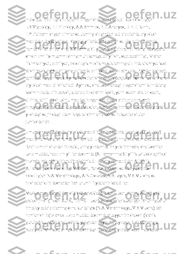 individual-tipo-logik holatlarini o`rganishda tatbiq etiladi. Rus psixologlari 
L.S.Vigotskiy, P.P.Blonskiy, A.A.Smirnov, B.G.Ananyev, D.B.El-konin, 
P.Y.Galperin singari olimlar va ularning shogirdlari tad-qiqotlarida qiyoslash 
metodidan foydalanilgan. Keyingi yillarda xalq ta`limi va oliy ta`lim tizimida 
hamda ishlab chiqarishda XX asrning 70-yillaridan e`tiboran to hozirgi davrgacha 
«inson omi-li» muammosining muhokamaga qo`yilishi, vaqt taqchilligi, ishchan-
lik imkoniyati, qobiliyati, psixologik moslik masalalarining alo-hida ahamiyat kasb
etishi mazkur metodni keng qo`lamda qo`llashni taqozo etmoqda. Bundan tashqari,
tajribada olingan miqdoriy ma`lumotlar ishonchlilik darajasini oshirish uchun ham 
qiyoslash meto-di ishlatiladi. Ayniqsa, sinaluvchilardagi o`zgarishlarni ko`ndalang 
kesim holatda olib qarash, tadqiqot bosqichini kesib, ya`ni vaqtin-cha to`xtatib, 
alohida tahlil qilish ushbu metodga borgan sari diqqat-e`tibor tobora ortib 
borayotganligidan dalolat beradi. Masalan, tajribaning birinchi bosqichining turli 
yoshdagi va jinsdagi odam-larga ta`sirini aniqlash va hokazolar shular 
jumlasidandir.
Umumiy psixologiyada qiyoslash metodi bilan bir qatorda longi-tyud (uzluksiz) 
metodi ham keng qo`lamda qo`llaniladi. Ushbu metod-ning boshqa metodlardan 
farqli tomoni shundan iboratki, uning yordamida bir yoki bir necha sinaluvchilar 
uzoq muddat, hatto o`n yil-lar davomida (A.Termenning 50 yillik uzluksiz tajribasi
hozircha rekord hisoblanadi) tekshiriladi. Longityud metodidan AQShlik 
A.Termen, nemis psixologi V.Shtern, fransuz R.Zazzo va Sh.Byuler, rus 
psixologlari N.A.Menchinskaya, A.N.Gvozdev, N.S.Leytis, V.S.Mu-xina va 
boshqalar ko`p davrlardan beri unumli foydalanib keladi-lar.
Mazkur metod orqali har xil jinsli egizaklar (Hasan-Husan, Fotima-Zuhra) yoki 
aralash jinsli (Hasan-Zuhra, Fotima-Husan) qo`shaloqlar kuzatilgan. Shuninguchun
bir talay tadqiqotlarning «ona kundaligi» (N.A.Menchinskaya, V.S.Muxina) deb 
nomlanishi bejiz emas. Uzoq muddat davomida muayyan bir shaxsni (kichik 
guruhni) ku-zatish sinaluvchida yangitdan paydo bo`layotgan fazilatlarining ta-
raqqiyotdinamikasi, uningxulq-atvoridagi illatlar (me`yordagi xat-ti-harakatdan  