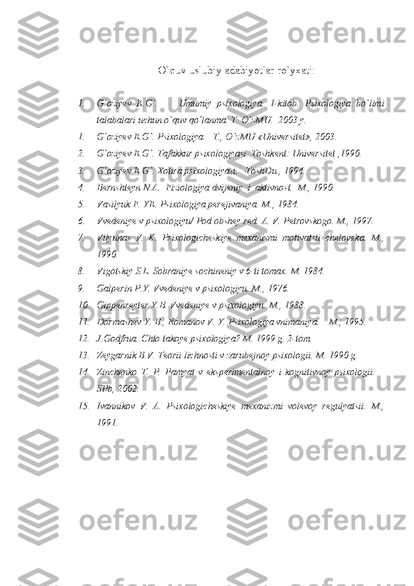 O`quv uslubiy adabiyotlar ro`yxati:
1. G`oziyev   E.G`.         Umumiy   psixologiya.   1-kitob.   Psixologiya   bo`limi
talabalari uchun o`quv qo`lanma.  T. O`zMU.  2003 y.
1. G`oziyev E.G`. Psixologiya. –T., O`zMU «Universitet», 2003.
2. G`oziyev E.G`. Tafakkur psixologiyasi.  Toshkent: Universitet ,1990.
3. G`oziyev E.G`. Xotira psixologiyasi. –ToshDu , 1994.
4. Bernshteyn N.A.  Fiziologiya dvijeniy  i  aktivnost.   M., 1990.
5. Vasilyuk F. YE. Psixologiya perejivaniya.  M., 1984.
6. Vvedeniye v psixologiyu/ Pod obshey red.  A. V. Petrovskogo. M., 1997.
7. Vilyunas   V.   K.   Psixologicheskiye   mexanizmi   motivatsii   cheloveka.   M.,
1990.
8. Vigotskiy S.L. Sobraniye sochineniy v 6-ti tomax.  M. 1984.
9. Galperin P.Y. Vvedeniye v psixologiyu.  M., 1976.
10. Gippenreyter Y.B. Vvedeniye v psixologiyu.  M., 1988.
11. Dormashev Y. B., Romanov V. Y. Psixologiya vnimaniya. – M., 1995.
12. J.Godfrua. Chto takoye psixologiya?  M. 1999 g. 2-tom.
13. Zeygarnik B.V. Teorii lichnosti v zarubejnoy psixologii. M. 1990 g.
14. Zinchenko   T.   P.   Pamyat   v   eksperimentalnoy   i   kognitivnoy   psixologii.   –
SPb, 2002.
15. Ivannikov   V.   A.   Psixologicheskiye   mexanizmi   volevoy   regulyatsii.   М .,
1991. 