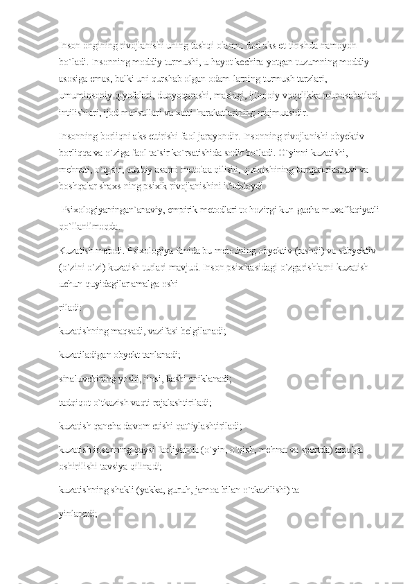 Inson ongining rivojlanishi uning tashqi olamni faol aks et-tirishda namoyon 
bo`ladi. Insonning moddiy turmushi, u hayot kechira-yotgan tuzumning moddiy 
asosiga emas, balki uni qurshab olgan odam-larning turmush tarzlari, 
umuminsoniy qiyofalari, dunyoqarashi, maslagi, ijtimoiy voqelikka munosabatlari,
intilishlari, ijod mahsullari va xatti-harakatlarining majmuasidir.
Insonning borliqni aks ettirishi faol jarayondir. Insonning rivojlanishi obyektiv 
borliqqa va o`ziga faol ta`sir ko`rsatishida sodir bo`ladi. O`yinni kuzatishi, 
mehnati, o`qishi, adabiy asarni mutolaa qilishi, qiziqishining barqarorlashuvi va 
boshqalar shaxs-ning psixik rivojlanishini ifodalaydi.
 Psixologiyaningan`anaviy, empirik metodlari to hozirgi kun-gacha muvaffaqiyatli 
qo`llanilmoqda.
Kuzatish metodi. Psixologiya fanida bu metodning obyektiv (tashqi) va subyektiv 
(o`zini o`zi) kuzatish turlari mavjud. Inson psixikasidagi o`zgarishlarni kuzatish 
uchun quyidagilar amalga oshi-
riladi:
kuzatishning maqsadi, vazifasi belgilanadi;
kuzatiladigan obyekt tanlanadi;
sinaluvchining yoshi, jinsi, kasbi aniklanadi;
tadqiqot o`tkazish vaqti rejalashtiriladi;
kuzatish qancha davom etishi qat`iylashtiriladi;
kuzatish insonning qaysi faoliyatida (o`yin, o`qish, mehnat va sportda) amalga 
oshirilishi tavsiya qilinadi;
kuzatishning shakli (yakka, guruh, jamoa bilan o`tkazilishi) ta-
yinlanadi; 