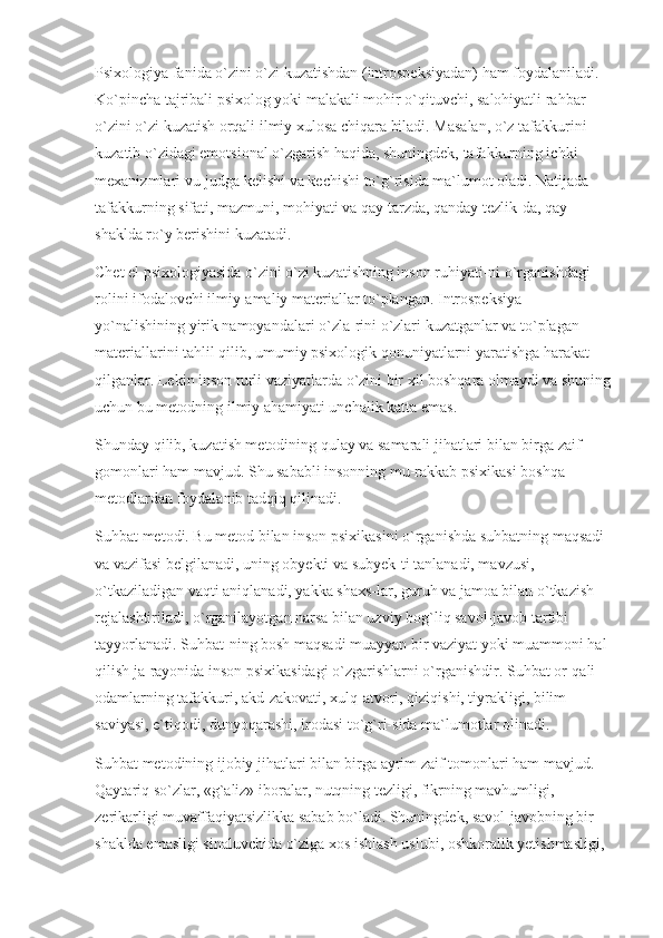 Psixologiya fanida o`zini o`zi kuzatishdan (introspeksiyadan) ham foydalaniladi. 
Ko`pincha tajribali psixolog yoki malakali mohir o`qituvchi, salohiyatli rahbar 
o`zini o`zi kuzatish orqali ilmiy xulosa chiqara biladi. Masalan, o`z tafakkurini 
kuzatib o`zidagi emotsional o`zgarish haqida, shuningdek, tafakkurning ichki 
mexanizmlari vu-judga kelishi va kechishi to`g`risida ma`lumot oladi. Natijada 
tafakkurning sifati, mazmuni, mohiyati va qay tarzda, qanday tezlik-da, qay 
shaklda ro`y berishini kuzatadi.
Chet el psixologiyasida o`zini o`zi kuzatishning inson ruhiyati-ni o`rganishdagi 
rolini ifodalovchi ilmiy-amaliy materiallar to`plangan. Introspeksiya 
yo`nalishining yirik namoyandalari o`zla-rini o`zlari kuzatganlar va to`plagan 
materiallarini tahlil qilib, umumiy psixologik qonuniyatlarni yaratishga harakat 
qilganlar. Lekin inson turli vaziyatlarda o`zini bir xil boshqara olmaydi va shuning 
uchun bu metodning ilmiy ahamiyati unchalik katta emas.
Shunday qilib, kuzatish metodining qulay va samarali jihatlari bilan birga zaif 
gomonlari ham mavjud. Shu sababli insonning mu-rakkab psixikasi boshqa 
metodlardan foydalanib tadqiq qilinadi.
Suhbat metodi. Bu metod bilan inson psixikasini o`rganishda suhbatning maqsadi 
va vazifasi belgilanadi, uning obyekti va subyek-ti tanlanadi, mavzusi, 
o`tkaziladigan vaqti aniqlanadi, yakka shaxs-lar, guruh va jamoa bilan o`tkazish 
rejalashtiriladi, o`rganilayotgan narsa bilan uzviy bog`liq savol-javob tartibi 
tayyorlanadi. Suhbat-ning bosh maqsadi muayyan bir vaziyat yoki muammoni hal 
qilish ja-rayonida inson psixikasidagi o`zgarishlarni o`rganishdir. Suhbat or-qali 
odamlarning tafakkuri, akd-zakovati, xulq-atvori, qiziqishi, tiyrakligi, bilim 
saviyasi, e`tiqodi, dunyoqarashi, irodasi to`g`ri-sida ma`lumotlar olinadi.
Suhbat metodining ijobiy jihatlari bilan birga ayrim zaif tomonlari ham mavjud. 
Qaytariq so`zlar, «g`aliz» iboralar, nutqning tezligi, fikrning mavhumligi, 
zerikarligi muvaffaqiyatsizlikka sabab bo`ladi. Shuningdek, savol-javobning bir 
shaklda emasligi sinaluvchida o`ziga xos ishlash uslubi, oshkoralik yetishmasligi,  