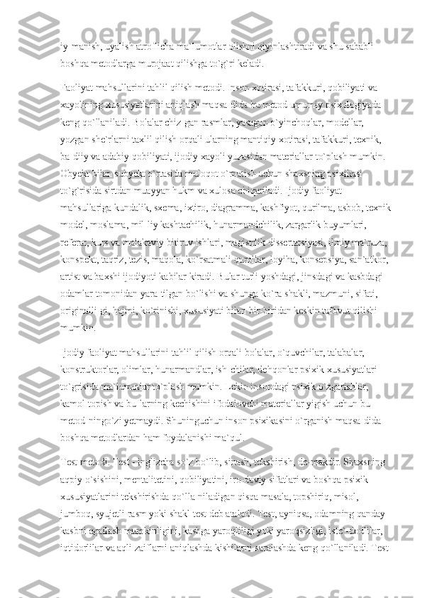 iy-manish, uyalish atroflicha ma`lumotlar olishni qiyinlashtiradi va shu sababli 
boshqa metodlarga murojaat qilishga to`g`ri keladi.
Faoliyat mahsullarini tahlil qilish metodi. Inson xotirasi, tafakkuri, qobiliyati va 
xayolining xususiyatlarini aniqlash maqsa-dida bu metod umumiy psixologiyada 
keng qo`llaniladi. Bolalar chiz-gan rasmlar, yasagan o`yinchoqlar, modellar, 
yozgan she`rlarni taxlil qilish orqali ularning mantiqiy xotirasi, tafakkuri, texnik, 
ba-diiy va adabiy qobiliyati, ijodiy xayoli yuzasidan materiallar to`plash mumkin. 
Obyekt bilan subyekt o`rtasida muloqot o`rnatish uchun shaxsning psixikasi 
to`g`risida sirtdan muayyan hukm va xulosa chiqariladi. Ijodiy faoliyat 
mahsullariga kundalik, sxema, ixtiro, diagramma, kashfiyot, qurilma, asbob, texnik
model, moslama, mil-liy kashtachilik, hunarmandchilik, zargarlik buyumlari, 
referat, kurs va malakaviy bitiruv ishlari, magistrlik dissertatsiyasi, ilmiy ma`ruza, 
konspekt, taqriz, tezis, maqola, ko`rsatmali qurollar, loyiha, konsepsiya, san`atkor, 
artist va baxshi ijodiyoti kabilar kiradi. Bular turli yoshdagi, jinsdagi va kasbdagi 
odamlar tomonidan yara-tilgan bo`lishi va shunga ko`ra shakli, mazmuni, sifati, 
originalli-gi, hajmi, ko`rinishi, xususiyati bilan bir-biridan keskin tafovut qilishi 
mumkin.
Ijodiy faoliyat mahsullarini tahlil qilish orqali bolalar, o`quvchilar, talabalar, 
konstruktorlar, olimlar, hunarmandlar, ish-chilar, dehqonlar psixik xususiyatlari 
to`grisida ma`lumotlar to`plash mumkin. Lekin insondagi psixik o`zgarishlar, 
kamol topish va bu-larning kechishini ifodalovchi materiallar yigish uchun bu 
metod-ningo`zi yetmaydi. Shuninguchun inson psixikasini o`rganish maqsa-dida 
boshqa metodlardan ham foydalanishi ma`qul.
Test metodi. Test - inglizcha so`z bo`lib, sinash, tekshirish, de-makdir. Shaxsning 
aqpiy o`sishini, mentalitetini, qobiliyatini, iro-daviy sifatlari va boshqa psixik 
xususiyatlarini tekshirishda qo`lla-niladigan qisqa masala, topshiriq, misol, 
jumboq, syujetli rasm yoki shakl test deb ataladi. Test, ayniqsa, odamning qanday 
kasbni egallash mumkinligini, kasbga yaroqliligi yoki yaroqsizligi, iste`-dodlilar, 
iqtidorlilar va aqli zaiflarni aniqlashda kishilarni saralashda keng qo`llaniladi. Test  