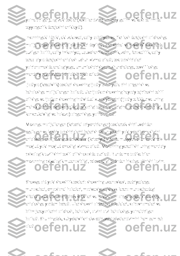 yo`naltirilgan), og`zaki testlar (savollar tizimi umumiy ga`lim va kasb ta`limida 
tayyorgarlik darajasini aniklaydi).
Insonningakl idroki, akl zakovati, aqliy qobiliyati va fikr-lash darajasini o`lchashga
mo`ljallangan testlar intellekt testlari deyiladi; ular verbal va noverbal shakllarda 
tuzilgan bo`lib, aqliy imkoniyat, uquvchanlik, topqirlik, zehn, farosatlilik, aqliy 
taraq-qiyot darajasini aniqlash uchun xizmat qiladi; test topshiriqlari 
yo`riqnomasida analogiyaga, umumlashtirishga, tushunchalarga, tavsif-lashga 
mantiqiy munosabatni aniqlash talab etiladi.
Ijodiyot (kreativlik) testlari shaxsning ijodiy qobiliyatla-rini o`rganish va 
baholashga mo`ljallangan bo`ladi; ular ijodkor shaxsning hayotiy tajribasini tahlil 
qilishga va ijodkor shaxsning individual xususiyatlarini (ijodiy tafakkur va uning 
mahsuldor-ligi: egiluvchanligi, tezkorligi topqirligi, originalligi, tanlov-chanligi, 
konstruktivligi va hokazo) o`rganishga yo`naltiriladi.
Mezonga mo`ljallangan (kriterial oriyentirlangan) testlartek-shiriluvchidan 
egallagan va kasbiy topshiriqlarni bajarish uchun yetarli yoki yetarli emasligini 
aniqlashga mo`ljallangandir. Mezon (kriteriya) sifatida muayyan bilimlar tizimi 
mavjud yoki mavjud emasligi xizmat qiladi. Mezonning yaratilishi uning mantiqiy-
psixologik tuzilishini taxlil qilish asosida quriladi. Bunda me-todika bilan 
mezonning psixologik mutanosibligi, relevantligi oldindan hisobga olinishi lozim.
Shaxsga oid yoki shaxslilik testlari: shaxsning ustanovkasi, qadriyatlarga 
munosabati, emotsional holatlari, motivatsiyasi, shaxs-lararo munosabatdagi 
sifatlari, xulq-atvorining tipik shakllari va hokazolarni o`rganishga, o`lchashga, 
aniqlashga yordam beradi. Ular shaxsni o`rganish shkalalari, so`rovnomalari va 
bilim jarayonlarini o`lchash, baholash, o`zini o`zi baholashga yo`naltirilgan 
bo`ladi. Shu-ningdek, subyektivlikni aks ettiruvchi tekstlar tizimini ham qam-rab 
oladi. 