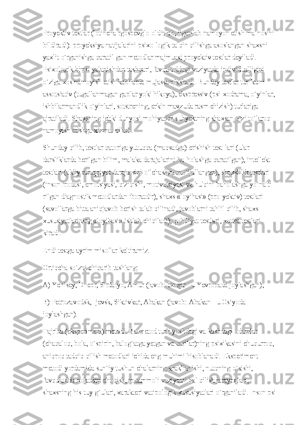 Proyektiv testlar (lotincha rgospevglo oldinlab, ilgarilab namoyon etish ma`nosini 
bildiradi): proyeksiya natijalarini psixo-logik talqin qilishga asoslangan shaxsni 
yaxlit o`rganishga qaratil-gan metodlar majmuasi proyektiv testlar deyiladi. 
Psixologik himo-yalanishdan tashqari, favquloddagi vaziyatda individualligini 
o`ziga xos namoyish etish kabilarda mujassamlashadi. Bunday testlar tur-kumi 
assotsiativ (tugallanmagan gaplar yoki hikoya), ekspressiv (psi-xodrama, o`yinlar, 
ishbilarmandlik o`yinlari, sotstrening, erkin mavzuda rasm chizish) turlariga 
ajratiladi. Shaxsning ichki dunyosi mohiyatini subyektning shaxsan o`zi to`laroq 
namoyish etishga xizmat qiladi.
Shunday qilib, testlar qatoriga yutuqqa (maqsadga) erishish test-lari (ular 
darsliklarda berilgan bilim, malaka darajalarini ba-holashga qaratilgan), intellekt 
testlari (akliy taraqqiyot daraja-sini o`lchashga mo`ljallangan), shaxslilik testlari 
(inson irodasi, emotsiyasi, qiziqishi, motivatsiyasi va hulqini baholashga yo`nalti-
rilgan diagnostik metodlardan iboratdir), shaxs «loyihasi» (pro-yektiv) testlari 
(savollarga bitta aniqjavob berish talab qilinadi, javoblarni tahlil qilib, shaxs 
xususiyatlarining «loyihasi» ishlab chiqiladi), qobiliyat testlari, xotira testlari 
kiradi.
Endi testga ayrim misollar keltiramiz.
Ortiqcha so`zni chiqarib tashlang:
A) Yenisey, Dnepr, Sirdaryo, Amur (javob: Dnepr - u Yevropada joylashgan);
B) Petrozavodsk, Ijevsk, Siktivkar, Abakan (javob: Abakan - u Osiyoda 
joylashgan).
Tajriba (eksperiment) metodi. Bu metod turli yoshdagi va kasbdagi odamlar 
(chaqaloq, bola, o`spirin, balog`atga yetgan va qarilar)ning psixikasini chuqurroq, 
aniqroq tadqiq qilish metodlari ichida eng muhimi hisoblanadi. Eksperiment 
metodi yordamida sun`iy tushun-chalarning shakllanishi, nutqning o`sishi, 
favqulodda holatdan chi-qish, muammoli vaziyatni hal qilish jarayonlari, 
shaxsning his-tuy-g`ulari, xarakteri vatipologik xususiyatlari o`rganiladi. Inson psi- 