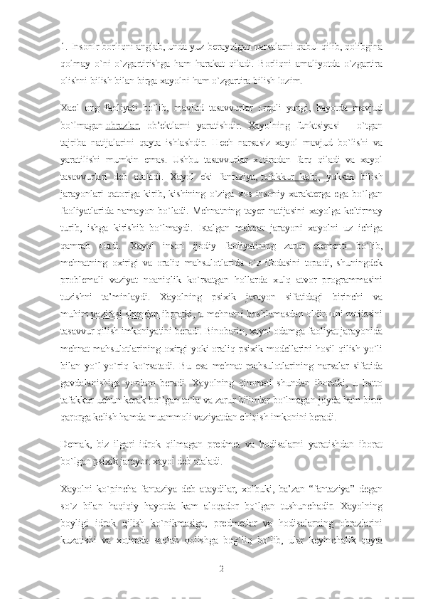 1. Insonlr borliqni anglab, unda yuz berayotgan narsalarni qabul qilib, qolibgina
qolmay   o`ni   o`zgartirishga   ham   harakat   qiladi.   Borliqni   amaliyotda   o`zgartira
olishni bilish bilan birga xayolni ham o`zgartira bilish lozim.
Xael   ong   faoliyati   bo`lib,   mavjud   tasavvurlar   orqali   yangi,   hayotda   mavjud
bo`lmagan   obrazlar ,   ob’ektlarni   yaratishdir.   Xayolning   funktsiyasi   –   o`tgan
tajriba   natijalarini   qayta   ishlashdir.   Hech   narsasiz   xayol   mavjud   bo`lishi   va
yaratilishi   mumkin   emas.   Ushbu   tasavvurlar   xotiradan   farq   qiladi   va   xayol
tasavvurlari   deb   ataladi.   Xayol   eki   fantaziya,   tafakkur   kabi ,   yuksak   bilish
jarayonlari   qatoriga   kirib,   kishining   o`ziga   xos   insoniy   xarakterga   ega   bo`lgan
faoliyatlarida   namayon   bo`ladi.   Mehnatning   tayer   natijasini   xayolga   keltirmay
turib,   ishga   kirishib   bo`lmaydi.   Istalgan   mehnat   jarayoni   xayolni   uz   ichiga
qamrab   oladi.   Xayol   inson   ijodiy   faoliyatining   zarur   elementi   bo`lib,
mehnatning   oxirigi   va   oraliq   mahsulotlarida   o`z   ifodasini   topadi,   shuningdek
problemali   vaziyat   noaniqlik   ko`rsatgan   hollarda   xulq   atvor   programmasini
tuzishni   ta’minlaydi.   Xayolning   psixik   jarayon   sifatidagi   birinchi   va
muhim   vazifasi shundan iboratki , u mehnatni boshlamasdan oldin uni natijasini
tasavvur qilish imkoniyatini beradi. Binobarin, xayol odamga faoliyat jarayonida
mehnat mahsulotlarining oxirgi yoki oraliq psixik modellarini hosil qilish yo`li
bilan   yo`l-yo`riq   ko`rsatadi.   Bu   esa   mehnat   mahsulotlarining   narsalar   sifatida
gavdalanishiga   yordam   beradi.   Xayolning   qimmati   shundan   iboratki,   u   hatto
tafakkur uchun kerak bo`lgan to`la va zarur bilimlar bo`lmagan joyda ham biror
qarorga kelish hamda muammoli vaziyatdan chiqish imkonini beradi.
Demak,   biz   ilgari   idrok   qilmagan   predmet   va   hodisalarni   yaratishdan   iborat
bo`lgan psixik jarayon xayol deb ataladi.
Xayolni   ko`pincha   fantaziya   deb   ataydilar,   xolbuki,   ba’zan   “fantaziya”   degan
so`z   bilan   haqiqiy   hayotda   kam   aloqador   bo`lgan   tushunchadir.   Xayolning
boyligi   idrok   qilish   ko`nikmasiga,   predmetlar   va   hodisalarning   obrazlarini
kuzatishi   va   xotirada   saqlab   qolishga   bog`liq   bo`lib,   ular   keyinchalik   qayta
2 