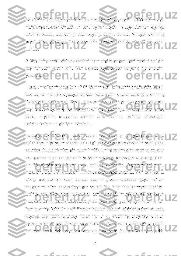 ishlab chiqiladi. Bu jarayonda tafakkur muhim rol’ o`ynaydi. Tafakkur fantaziya
natijalariga tuzatish kiritadi. Uni tanqidiy baholaydi. His tuyg`ular ham xayolga
ta’sir  ko`rsatadi, ular  ko`p jihatdan  xayolga bog`liq bo`ladi. Nihoyat, kishining
xayoli   bilan   yaratilgan   ijodiy   niyatlarini   amalga   oshirish   uchun   iroda   zarur
bo`ladi.
2. Xayolning nerv fiziologik asoslari inson ongida yotgan ilgari mavjud bo`lgan
bog`liqliklarni   vaqt   bog`liqliklari   asosida   qayta   ishlash   va   yangi   birikmalarini
yaratishdir.
Hayot timsollarining paydo bo`lishi kishi miyasi faoliyatining natijasidir. Xayol
boshqa   hamma   psixik   jarayonlar   kabi   katta   yarim   sharlar   po`stloq   qismining
funktsiyasi   hisoblanadi.   Xayol   qiladigan   kishida   miya   hujayralari   yangicha
bog`lanadi.   Xayolning   fiziologik   mexanizmi   faqat   miya   po`stlog`i   bilan   emas
balki,   miyaning   chuqurroq   qismlari   bilan   bog`liq.   So`nggi   o`tkazilgan
tadqiqotlar buni to`g`riligini isbotladi.
Fantaziya   timsollarining   tarkib   topishi   va   ularning   faoliyat   jarayonlariga
qo`shishga miya yarim sharlari po`stlog`i bilan birga qatnashuvchi miyaning ana
shunday chuqur qismlari gipotalam-limbik (uning qadimsgi po`stloq va po`stoq
osti qismlari bilan bog`lanishi miya yarim sharlarga chiqaverishda oldingi qismi
atrofida   «limb»   yoki   chegara   hosil   bo`ladi)   sistemadir.   Eksprimentlardan   shu
narsa aniqlagandiki, gipotalam   - limbik sistema zararlanganda , kishi psixikasida
o`ziga   xos   buzilishi   sodir   bo`ladi:   odamning   xatti-harakatlari   guyo   ma’lum
programma   bilan   boshqarilayotgan   va   bir   biri   bilan   bog`lanmagan   alohida-
alohida   shu   bilan   birga   o`z-o`ziga   etarli   darajada   murakkab   va   bir   butun
harakatlardan iboratdek tasavvur tug`iladi. Psixik faoliyatning ayrim buzilishlari
ham   o`zining   kelib   chiqishi   jihatdan   haddan   tashqari   ta’sirlanuvchan   va   tetik
xayolga   bog`liqdir.   Shunday   hollar   ma’lumki,   vrachning   ehtiyotsizlik   bilan
aytgan   ta’sirida   davolanishga   kelgan   kishi   og`ir   kasallik   bilan   og`rib   qolgan
bo`lsam   kerak   deb   xayoldan   o`tkazadi   va   unda   bu   kasallikning   tegishli
3 