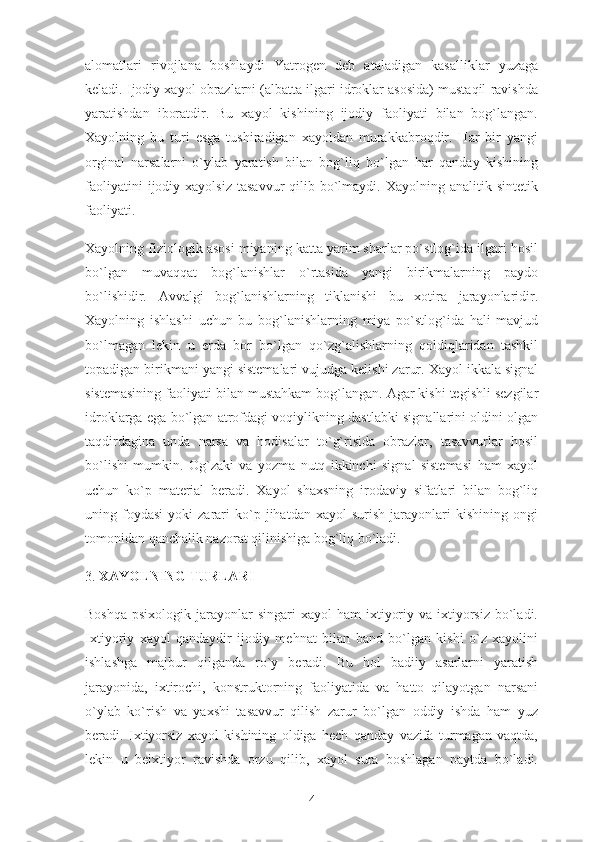 alomatlari   rivojlana   boshlaydi   Yatrogen   deb   ataladigan   kasalliklar   yuzaga
keladi. Ijodiy xayol obrazlarni (albatta ilgari idroklar asosida) mustaqil ravishda
yaratishdan   iboratdir.   Bu   xayol   kishining   ijodiy   faoliyati   bilan   bog`langan.
Xayolning   bu   turi   esga   tushiradigan   xayoldan   murakkabroqdir.   Har   bir   yangi
orginal   narsalarni   o`ylab   yaratish   bilan   bog`liq   bo`lgan   har   qanday   kishining
faoliyatini  ijodiy  xayolsiz   tasavvur  qilib  bo`lmaydi.  Xayolning  analitik  sintetik
faoliyati.
Xayolning fiziologik asosi miyaning katta yarim sharlar po`stlog`ida ilgari hosil
bo`lgan   muvaqqat   bog`lanishlar   o`rtasida   yangi   birikmalarning   paydo
bo`lishidir.   Avvalgi   bog`lanishlarning   tiklanishi   bu   xotira   jarayonlaridir.
Xayolning   ishlashi   uchun   bu   bog`lanishlarning   miya   po`stlog`ida   hali   mavjud
bo`lmagan   lekin   u   erda   bor   bo`lgan   qo`zg`alishlarning   qoldiqlaridan   tashkil
topadigan birikmani yangi sistemalari vujudga kelishi zarur. Xayol ikkala signal
sistemasining faoliyati bilan mustahkam bog`langan. Agar kishi tegishli sezgilar
idroklarga ega bo`lgan atrofdagi voqiylikning dastlabki signallarini oldini olgan
taqdirdagina   unda   narsa   va   hodisalar   to`g`risida   obrazlar,   tasavvurlar   hosil
bo`lishi   mumkin.   Og`zaki   va   yozma   nutq   ikkinchi   signal   sistemasi   ham   xayol
uchun   ko`p   material   beradi.   Xayol   shaxsning   irodaviy   sifatlari   bilan   bog`liq
uning  foydasi   yoki   zarari   ko`p  jihatdan   xayol   surish   jarayonlari   kishining   ongi
tomonidan qanchalik nazorat qilinishiga bog`liq bo`ladi.
3.   XAYOLNING TURLARI
Boshqa  psixologik  jarayonlar  singari   xayol  ham   ixtiyoriy  va ixtiyorsiz  bo`ladi.
Ixtiyoriy   xayol   qandaydir   ijodiy   mehnat   bilan   band   bo`lgan   kishi   o`z   xayolini
ishlashga   majbur   qilganda   ro`y   beradi.   Bu   hol   badiiy   asarlarni   yaratish
jarayonida,   ixtirochi,   konstruktorning   faoliyatida   va   hatto   qilayotgan   narsani
o`ylab   ko`rish   va   yaxshi   tasavvur   qilish   zarur   bo`lgan   oddiy   ishda   ham   yuz
beradi.   Ixtiyorsiz   xayol   kishining   oldiga   hech   qanday   vazifa   turmagan   vaqtda,
lekin   u   beixtiyor   ravishda   orzu   qilib,   xayol   sura   boshlagan   paytda   bo`ladi.
4 