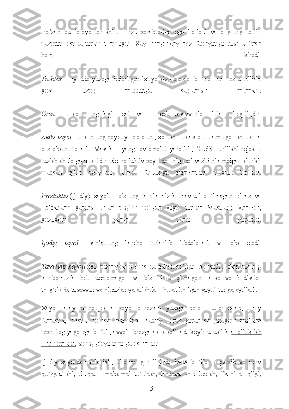 Ba’zan   bu   jarayonlar   shirin   orzu   xarakteriga   ega   bo`ladi   va   ongning   to`liq
nazorati   ostida   tarkib   topmaydi.   Xayolning   ixtiyorsiz   faoliyatiga   tush   ko`rish
ham   kiradi.
Tushlar   – uyquda yuzaga keladigan ixtiyorsiz obrazlar bo`lib, ular tez unitilishi
yoki   uzoq   muddatga   saqlanishi   mumkin.
Orzu   –   inson   ongidagi   real   va   noreal   tasavvurlar   bilan   bog`liqdir.
Aktiv xayol –   insonning   hayotiy rejalarini , xohish – istaklarini amalga oshirishda
o`z   aksini   topadi.   Masalan:   yangi   avtomabil   yaratish,   GESS   qurilishi   rejasini
tuzish shularga misoldir. Reproduktiv xayolda aniq real vazifani amalga oshirish
maqsad   qilib   qo`yiladi.   Unda   fantaziya   elementlari   mavjud   bo`ladi.
Produktiv   (ijodiy)   xayol   -   bizning   tajribamizda   mavjud   bo`lmagan   obraz   va
ob’ektlarni   yaratish   bilan   bog`liq   bo`lgan   xayol   turidir.   Masalan:   Ixtirochi,
yozuvchi   yangi   narsa   yaratadi.
Ijodiy   xayol   -   san’atning   barcha   turlarida   ifodalanadi   va   aks   etadi.
Tasavvur xayoli   deb hozir yoki o`tmishda aslida bo`lgan bo`lsada, lekin bizning
tajribamizda   hali   uchramagan   va   biz   idrok   qilmagan   narsa   va   hodisalar
to`g`risida tasavvur va obrazlar yaratishdan iborat bo`lgan xayol turiga aytiladi.
Xayol   jarayoni   natijasida   xayol   obrazlari   yuzaga   keladi.   Ular   ertak,   ilmiy
fantastik,   mistik   bo`lishi   mumkin.   Badiiy   obraz   yaratilish   jarayoni   ma’lum
texnologiyaga ega bo`lib, avval obrazga asos solinadi keyin u ustida   analitik ish
olib boriladi , so`ng g`oya amalga oshiriladi.
Ijodiy   xayolda   ruhlanish,   ilhomning   roli   juda   katta   bo`lib,   u   psixik   va   nerv
qo`zg`alishi,   diqqatni   maksimal   to`plash,   irodaga   zo`r   berish,   fikrni   aniqligi,
5 