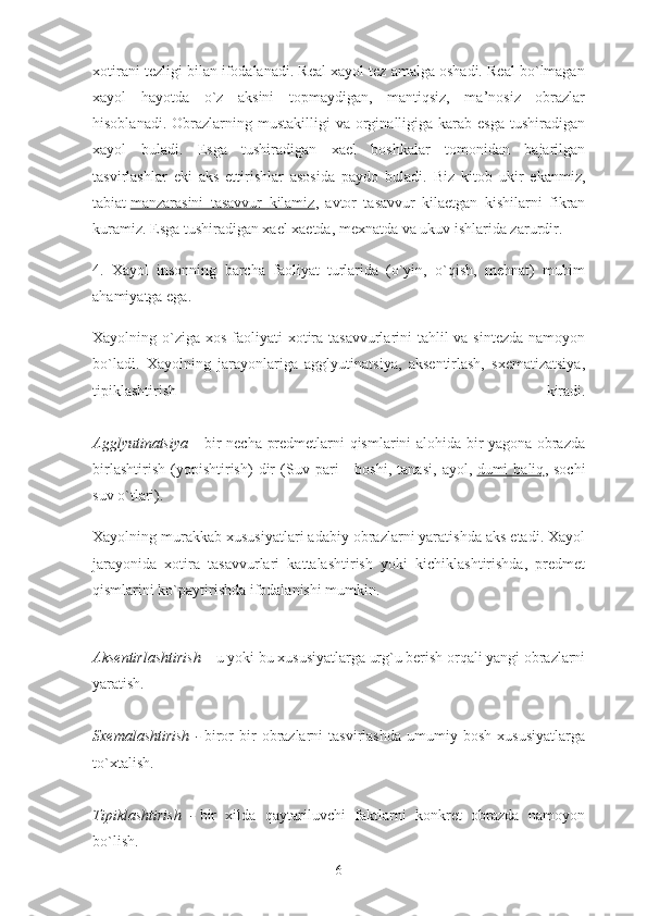 xotirani tezligi bilan ifodalanadi. Real xayol tez amalga oshadi. Real bo`lmagan
xayol   hayotda   o`z   aksini   topmaydigan,   mantiqsiz,   ma’nosiz   obrazlar
hisoblanadi.  Obrazlarning  mustakilligi   va orginalligiga karab  esga  tushiradigan
xayol   buladi.   Esga   tushiradigan   xael   boshkalar   tomonidan   bajarilgan
tasvirlashlar   eki   aks   ettirishlar   asosida   paydo   buladi.   Biz   kitob   ukir   ekanmiz,
tabiat   manzarasini   tasavvur   kilamiz ,   avtor   tasavvur   kilaetgan   kishilarni   fikran
kuramiz. Esga tushiradigan xael xaetda, mexnatda va ukuv ishlarida zarurdir.
4.   Xayol   insonning   barcha   faoliyat   turlarida   (o`yin,   o`qish,   mehnat)   muhim
ahamiyatga ega.
Xayolning o`ziga xos faoliyati  xotira tasavvurlarini tahlil  va sintezda  namoyon
bo`ladi.   Xayolning   jarayonlariga   agglyutinatsiya,   aksentirlash,   sxematizatsiya,
tipiklashtirish   kiradi.
Agglyutinatsiya –   bir necha predmetlarni qismlarini alohida bir yagona obrazda
birlashtirish   (yopishtirish)   dir   (Suv   pari   -   boshi,   tanasi,   ayol,   dumi   baliq ,   sochi
suv o`tlari).
Xayolning murakkab xususiyatlari adabiy obrazlarni yaratishda aks etadi. Xayol
jarayonida   xotira   tasavvurlari   kattalashtirish   yoki   kichiklashtirishda,   predmet
qismlarini ko`paytirishda ifodalanishi mumkin.
Aksentirlashtirish –   u yoki bu xususiyatlarga urg`u berish orqali yangi obrazlarni
yaratish.
Sxemalashtirish   -   biror   bir   obrazlarni   tasvirlashda   umumiy   bosh   xususiyatlarga
to`xtalish.
Tipiklashtirish   -   bir   xilda   qaytariluvchi   faktlarni   konkret   obrazda   namoyon
bo`lish.
6 