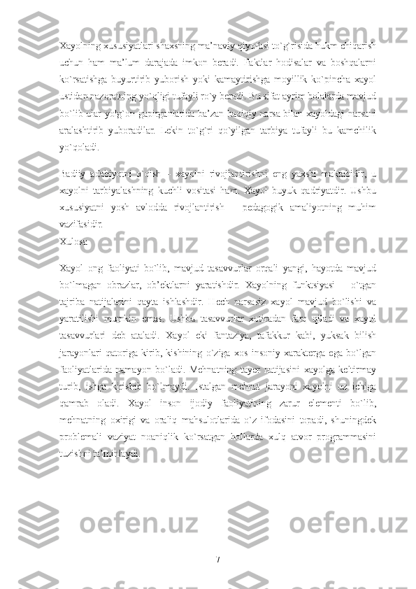 Xayolning xususiyatlari shaxsning ma’naviy qiyofasi to`g`risida hukm chiqarish
uchun   ham   ma’lum   darajada   imkon   beradi.   Faktlar   hodisalar   va   boshqalarni
ko`rsatishga   buyurtirib   yuborish   yoki   kamaytirishga   moyillik   ko`pincha   xayol
ustidan nazoratning yo`qligi tufayli ro`y beradi. Bu sifat ayrim bolalarda mavjud
bo`lib ular yolg`on gapirganlarida ba’zan haqiqiy narsa bilan xayoldagi narsani
aralashtirib   yuboradilar.   Lekin   to`g`ri   qo`yilgan   tarbiya   tufayli   bu   kamchilik
yo`qoladi.
Badiiy   adabiyotni   o`qish   –   xayolni   rivojlantirishni   eng   yaxshi   maktabidir,   u
xayolni   tarbiyalashning   kuchli   vositasi   ham.   Xayol   buyuk   qadriyatdir.   Ushbu
xususiyatni   yosh   avlodda   rivojlantirish   –   pedagogik   amaliyotning   muhim
vazifasidir.
Xulosa
Xayol   ong   faoliyati   bo`lib,   mavjud   tasavvurlar   orqali   yangi,   hayotda   mavjud
bo`lmagan   obrazlar,   ob’ektlarni   yaratishdir.   Xayolning   funktsiyasi   –   o`tgan
tajriba   natijalarini   qayta   ishlashdir.   Hech   narsasiz   xayol   mavjud   bo`lishi   va
yaratilishi   mumkin   emas.   Ushbu   tasavvurlar   xotiradan   farq   qiladi   va   xayol
tasavvurlari   deb   ataladi.   Xayol   eki   fantaziya,   tafakkur   kabi,   yuksak   bilish
jarayonlari   qatoriga   kirib,   kishining   o`ziga   xos   insoniy   xarakterga   ega   bo`lgan
faoliyatlarida   namayon   bo`ladi.   Mehnatning   tayer   natijasini   xayolga   keltirmay
turib,   ishga   kirishib   bo`lmaydi.   Istalgan   mehnat   jarayoni   xayolni   uz   ichiga
qamrab   oladi.   Xayol   inson   ijodiy   faoliyatining   zarur   elementi   bo`lib,
mehnatning   oxirigi   va   oraliq   mahsulotlarida   o`z   ifodasini   topadi,   shuningdek
problemali   vaziyat   noaniqlik   ko`rsatgan   hollarda   xulq   atvor   programmasini
tuzishni ta’minlaydi.
7 