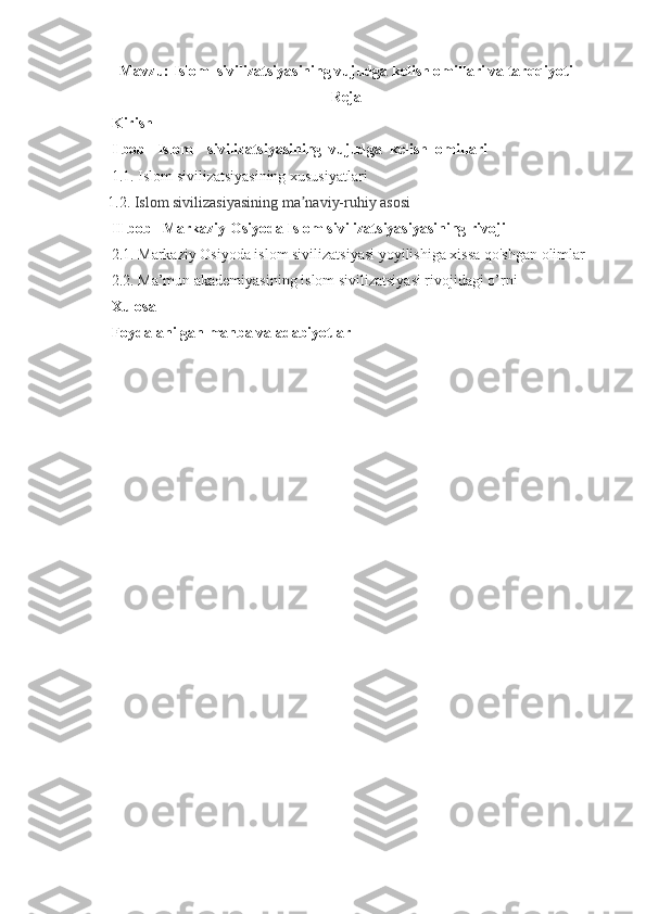 Mavzu:  Islom   sivilizatsiyasining vujudga kelish omillari va tarqqiyoti
Reja
       Kirish  
      I bob     Islom sivilizatsiyasining  vujudga  kelish  omillari
     1.1.  Islom sivilizatsiyasining xususiyatlari  
    1.2.  Islom sivilizasiyasining ma naviy-ruhiy asosiʼ
     II bob   Markaziy Osiyoda Islom sivilizatsiyasiyasining rivoji
     2.1. Markaziy Osiyoda islom sivilizatsiyasi yoyilishiga xissa qo'shgan olimlar   
     2.2. Ma’mun akademiyasining islom sivilizatsiyasi rivojidagi o’rni
      Xulosa
      Foydalanilgan manba va adabiyotlar
1 