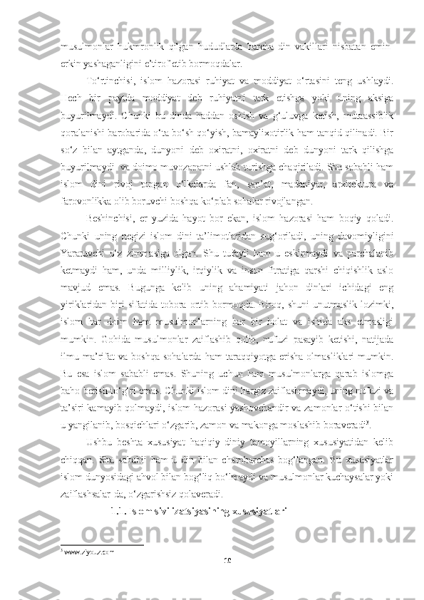 musulmonlar   hukmronlik   qilgan   hududlarda   barcha   din   vakillari   nisbatan   emin-
erkin yashaganligini e’tirof etib bormoqdalar.
To‘rtinchisi,   islom   hazorasi   ruhiyat   va   moddiyat   o‘rtasini   teng   ushlaydi.
Hech   bir   paytda   moddiyat   deb   ruhiyatni   tark   etishga   yoki   uning   aksiga
buyurilmaydi.   Chunki   bu   dinda   haddan   oshish   va   g‘uluvga   ketish,   mutaassiblik
qoralanishi barobarida o‘ta bo‘sh qo‘yish, bamaylixotirlik ham tanqid qilinadi. Bir
so‘z   bilan   aytganda,   dunyoni   deb   oxiratni,   oxiratni   deb   dunyoni   tark   qilishga
buyurilmaydi  va doimo muvozanatni ushlab turishga chaqiriladi. Shu sababli ham
islom   dini   rivoj   topgan   o‘lkalarda   fan,   san’at,   madaniyat,   arxitektura   va
farovonlikka olib boruvchi boshqa ko‘plab sohalar rivojlangan.
Beshinchisi,   er   yuzida   hayot   bor   ekan,   islom   hazorasi   ham   boqiy   qoladi.
Chunki   uning   negizi   islom   dini   ta’limotlaridan   sug‘oriladi,   uning   davomiyligini
Yaratuvchi   o‘z   zimmasiga   olgan.   Shu   tufayli   ham   u   eskirmaydi   va   parchalanib
ketmaydi   ham,   unda   milliylik,   irqiylik   va   inson   fitratiga   qarshi   chiqishlik   aslo
mavjud   emas.   Bugunga   kelib   uning   ahamiyati   jahon   dinlari   ichidagi   eng
yiriklaridan  biri  sifatida   tobora  ortib  bormoqda.  Biroq,  shuni   unutmaslik   lozimki,
islom   har   doim   ham   musulmonlarning   har   bir   holat   va   ishida   aks   etmasligi
mumkin.   Gohida   musulmonlar   zaiflashib   qolib,   nufuzi   pasayib   ketishi,   natijada
ilmu   ma’rifat   va   boshqa   sohalarda   ham   taraqqiyotga   erisha   olmasliklari   mumkin.
Bu   esa   islom   sababli   emas.   Shuning   uchun   ham   musulmonlarga   qarab   islomga
baho berish to‘g‘ri emas. Chunki islom dini hargiz zaiflashmaydi, uning nufuzi va
ta’siri kamayib qolmaydi, islom hazorasi yashovchandir va zamonlar o‘tishi bilan
u yangilanib, bosqichlari o‘zgarib, zamon va makonga moslashib boraveradi 3
.
Ushbu   beshta   xususiyat   haqiqiy   diniy   tamoyillarning   xususiyatidan   kelib
chiqqan.   Shu   sababli   ham   u   din   bilan   chambarchas   bog‘langan.   Bu   xususiyatlar
islom dunyosidagi ahvol bilan bog‘liq bo‘lmaydi va musulmonlar kuchaysalar yoki
zaiflashsalar-da, o‘zgarishsiz qolaveradi.
1.1. Islom sivilizatsiyasining xususiyatlari
3
  www . ziyouz . com
10 
