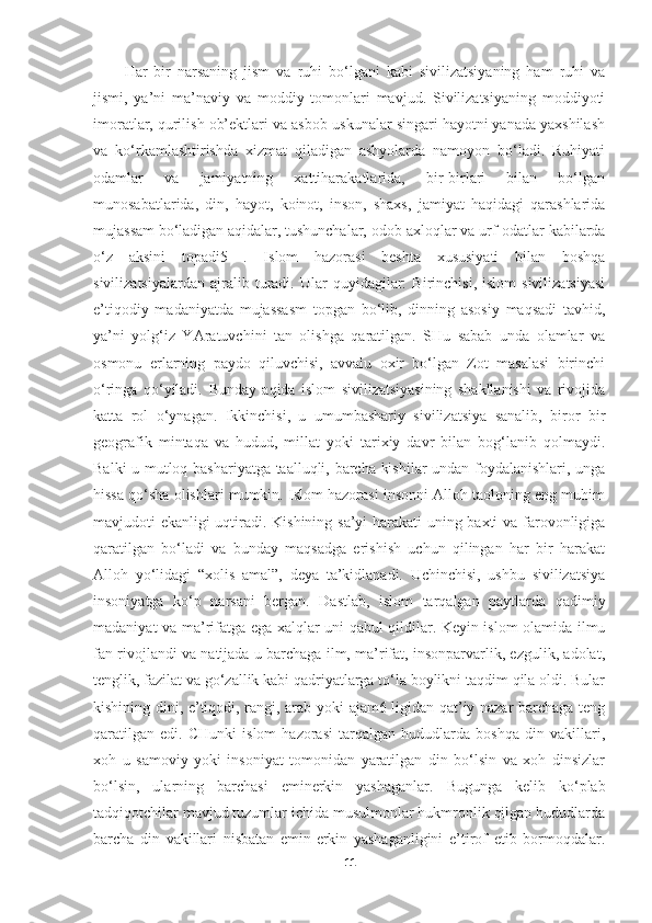 Har   bir   narsaning   jism   va   ruhi   bo‘lgani   kabi   sivilizatsiyaning   ham   ruhi   va
jismi,   ya’ni   ma’naviy   va   moddiy   tomonlari   mavjud.   Sivilizatsiyaning   moddiyoti
imoratlar, qurilish ob’ektlari va asbob-uskunalar singari hayotni yanada yaxshilash
va   ko‘rkamlashtirishda   xizmat   qiladigan   ashyolarda   namoyon   bo‘ladi.   Ruhiyati
odamlar   va   jamiyatning   xattiharakatlarida,   bir-birlari   bilan   bo‘lgan
munosabatlarida,   din,   hayot,   koinot,   inson,   shaxs,   jamiyat   haqidagi   qarashlarida
mujassam bo‘ladigan aqidalar, tushunchalar, odob-axloqlar va urf-odatlar kabilarda
o‘z   aksini   topadi5   .   Islom   hazorasi   beshta   xususiyati   bilan   boshqa
sivilizatsiyalardan   ajralib  turadi.  Ular   quyidagilar:   Birinchisi,   islom   sivilizatsiyasi
e’tiqodiy   madaniyatda   mujassasm   topgan   bo‘lib,   dinning   asosiy   maqsadi   tavhid,
ya’ni   yolg‘iz   YAratuvchini   tan   olishga   qaratilgan.   SHu   sabab   unda   olamlar   va
osmonu   erlarning   paydo   qiluvchisi,   avvalu   oxir   bo‘lgan   Zot   masalasi   birinchi
o‘ringa   qo‘yiladi.   Bunday   aqida   islom   sivilizatsiyasining   shakllanishi   va   rivojida
katta   rol   o‘ynagan.   Ikkinchisi,   u   umumbashariy   sivilizatsiya   sanalib,   biror   bir
geografik   mintaqa   va   hudud,   millat   yoki   tarixiy   davr   bilan   bog‘lanib   qolmaydi.
Balki u mutloq bashariyatga taalluqli, barcha kishilar  undan foydalanishlari, unga
hissa qo‘sha olishlari mumkin. Islom hazorasi insonni Alloh taoloning eng muhim
mavjudoti ekanligi uqtiradi. Kishining sa’yi harakati uning baxti va farovonligiga
qaratilgan   bo‘ladi   va   bunday   maqsadga   erishish   uchun   qilingan   har   bir   harakat
Alloh   yo‘lidagi   “xolis   amal”,   deya   ta’kidlanadi.   Uchinchisi,   ushbu   sivilizatsiya
insoniyatga   ko‘p   narsani   bergan.   Dastlab,   islom   tarqalgan   paytlarda   qadimiy
madaniyat va ma’rifatga ega xalqlar uni qabul qildilar. Keyin islom olamida ilmu
fan rivojlandi va natijada u barchaga ilm, ma’rifat, insonparvarlik, ezgulik, adolat,
tenglik, fazilat va go‘zallik kabi qadriyatlarga to‘la boylikni taqdim qila oldi. Bular
kishining dini, e’tiqodi, rangi, arab yoki ajam6 ligidan qat’iy nazar barchaga teng
qaratilgan   edi.   CHunki   islom   hazorasi   tarqalgan   hududlarda   boshqa   din   vakillari,
xoh   u   samoviy   yoki   insoniyat   tomonidan   yaratilgan   din   bo‘lsin   va   xoh   dinsizlar
bo‘lsin,   ularning   barchasi   eminerkin   yashaganlar.   Bugunga   kelib   ko‘plab
tadqiqotchilar mavjud tuzumlar ichida musulmonlar hukmronlik qilgan hududlarda
barcha   din   vakillari   nisbatan   emin-erkin   yashaganligini   e’tirof   etib   bormoqdalar.
11 