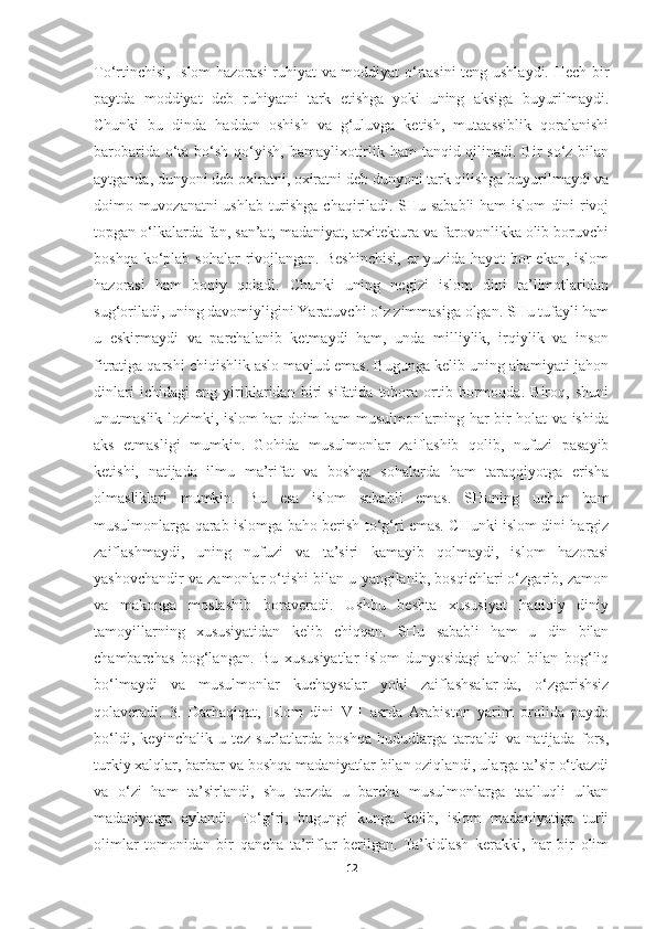 To‘rtinchisi, Islom hazorasi ruhiyat va moddiyat o‘rtasini teng ushlaydi. Hech bir
paytda   moddiyat   deb   ruhiyatni   tark   etishga   yoki   uning   aksiga   buyurilmaydi.
Chunki   bu   dinda   haddan   oshish   va   g‘uluvga   ketish,   mutaassiblik   qoralanishi
barobarida o‘ta bo‘sh qo‘yish, bamaylixotirlik ham  tanqid qilinadi. Bir  so‘z bilan
aytganda, dunyoni deb oxiratni, oxiratni deb dunyoni tark qilishga buyurilmaydi va
doimo muvozanatni ushlab turishga chaqiriladi. SHu sababli ham islom dini rivoj
topgan o‘lkalarda fan, san’at, madaniyat, arxitektura va farovonlikka olib boruvchi
boshqa  ko‘plab  sohalar   rivojlangan.  Beshinchisi,  er  yuzida  hayot   bor   ekan,  islom
hazorasi   ham   boqiy   qoladi.   Chunki   uning   negizi   islom   dini   ta’limotlaridan
sug‘oriladi, uning davomiyligini Yaratuvchi o‘z zimmasiga olgan. SHu tufayli ham
u   eskirmaydi   va   parchalanib   ketmaydi   ham,   unda   milliylik,   irqiylik   va   inson
fitratiga qarshi chiqishlik aslo mavjud emas. Bugunga kelib uning ahamiyati jahon
dinlari   ichidagi   eng   yiriklaridan   biri   sifatida   tobora   ortib   bormoqda.   Biroq,   shuni
unutmaslik lozimki, islom har doim ham musulmonlarning har bir holat va ishida
aks   etmasligi   mumkin.   Gohida   musulmonlar   zaiflashib   qolib,   nufuzi   pasayib
ketishi,   natijada   ilmu   ma’rifat   va   boshqa   sohalarda   ham   taraqqiyotga   erisha
olmasliklari   mumkin.   Bu   esa   islom   sababli   emas.   SHuning   uchun   ham
musulmonlarga qarab islomga baho berish to‘g‘ri emas. CHunki islom dini hargiz
zaiflashmaydi,   uning   nufuzi   va   ta’siri   kamayib   qolmaydi,   islom   hazorasi
yashovchandir va zamonlar o‘tishi bilan u yangilanib, bosqichlari o‘zgarib, zamon
va   makonga   moslashib   boraveradi.   Ushbu   beshta   xususiyat   haqiqiy   diniy
tamoyillarning   xususiyatidan   kelib   chiqqan.   SHu   sababli   ham   u   din   bilan
chambarchas   bog‘langan.   Bu   xususiyatlar   islom   dunyosidagi   ahvol   bilan   bog‘liq
bo‘lmaydi   va   musulmonlar   kuchaysalar   yoki   zaiflashsalar-da,   o‘zgarishsiz
qolaveradi.   3.   Darhaqiqat,   Islom   dini   VII   asrda   Arabiston   yarim   orolida   paydo
bo‘ldi,   keyinchalik   u   tez   sur’atlarda   boshqa   hududlarga   tarqaldi   va   natijada   fors,
turkiy xalqlar, barbar va boshqa madaniyatlar bilan oziqlandi, ularga ta’sir o‘tkazdi
va   o‘zi   ham   ta’sirlandi,   shu   tarzda   u   barcha   musulmonlarga   taalluqli   ulkan
madaniyatga   aylandi.   To‘g‘ri,   bugungi   kunga   kelib,   islom   madaniyatiga   turli
olimlar   tomonidan   bir   qancha   ta’riflar   berilgan.   Ta’kidlash   kerakki,   har   bir   olim
12 