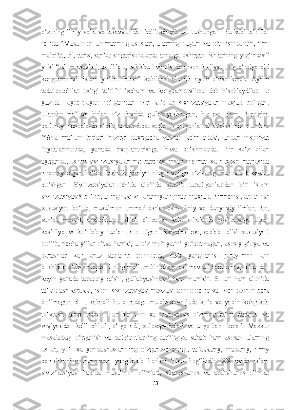 o‘zining   ilmiy  soha   va   tasavvuridan   kelib  chiqib   uni   tushungan.   Bu   kabi   ta’riflar
ichida   “Musulmon   ummatining   asoslari,   ularning   buguni   va   o‘tmishida   din,   ilm-
ma’rifat,   til,   tarix,   san’at   singarisohalarda   amalga   oshirgan   ishlarining   yig‘indisi”
yoki “Islom asoslari, tartiblari, tafakkuri va ularda inson faoliyatining o‘rniga oid
kengqamrovli   islom   yo‘lini   bilish”   kabilarni   alohida   aytib   o‘tish   kerak.   Ayrim
tadqiqotchilar   oxirgi   ta’rifni   ixcham   va   kengqamrovliroq   deb   hisoblaydilar.   Er
yuzida   hayot   paydo   bo‘lganidan   beri   ko‘plab   sivilizatsiyalar   mavjud   bo‘lgan.
Ulardan   ma’lum   birlari   o‘z   davrida   gullab-yashnagan,   biz   esa   ularni   faqatgina
qadimiy manbalarda o‘qib, undan faqat saqlanib qolganlarini ko‘rishimiz mumkin.
YAna   ma’lum   birlari   hozirgi   davrgacha   yashab   kelmoqdaki,   undan   insoniyat
foydalanmoqda,   yanada   rivojlantirishga   hissa   qo‘shmoqda.   Bir   so‘z   bilan
aytganda,   ushbu   sivilizatsiyalarning   barchasi   inson   mehnati   va   intilishi   natijasida
taraqqiy   etgan   bo‘lib,   kishilik   jamiyatining   rivojiga   o‘zininig   munosib   hissasini
qo‘shgan.   Sivilizatsiyalar   ichida   alohida   ajralib   turadiganlaridan   biri   islom
sivilizatsiyasi8 bo‘lib, uning ikki xil ahamiyatli jihati mavjud. Birinchisi, ato qilish
xususiyati   bo‘lib,   musulmon   ummati   asrlar   osha   diniy   va   dunyoviy   ilmlar,   fan,
san’at,   maorif,   arxitektura,   ishlab   chiqarish   kabi   sohalarda   boshqalarga   ulkan
kashfiyot va ko‘plab yutuqlarni ato qilgan. Ikkinchisi esa, saqlab qolish xususiyati
bo‘lib,   necha   yillar   o‘tsa   hamki,   u   o‘z   mohiyatini   yo‘qotmagan,   asosiy   g‘oya   va
qarashlari   xali-hanuz   saqlanib   qolmoqda,   balki   yangilanish   jarayonini   ham
boshidan o‘tkazmoqda. Uning ma’lum bir chegarasi  mavjud ham emas, u bundan
keyin   yanada   taraqqiy   etishi,   gullabyashnashi   ham   mumkin.   SHuni   ham   alohida
ta’kidlash kerakki, islom sivilizatsiyasi mavzusi doimo ochiq va hech qachon berk
bo‘lmagan.   SHu   sababli   bu   boradagi   mulohazalar   juda   ko‘p   va   yaqin   kelajakda
to‘xtashi   amri   mahol.   Har   bir   olim   va   mutaxassis   o‘zining   bilim   darajasi   va
saviyasidan kelib chiqib, o‘rganadi, xulosaga keladi va unga baho beradi. Mazkur
masaladagi   o‘rganish   va   tadqiqotlarning   turliligiga   sabab   ham   asosan   ularning
uslub,   yo‘l   va   yondashuvlarining   o‘zgaruvchanligi,   tafakkuriy,   madaniy,   ilmiy
qarashlarning   muntazam   yangilanib   borishi   bilan   bog‘liqdir.   XX   asrda   Islom
sivizilatsiyasi   haqida   musulmon   olimlari,   sharqshunos   va   arabshunos   olimlar
13 