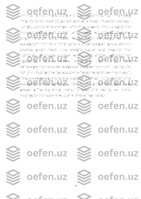 tomonidan ko‘plab ilmiy kitoblar yozildi. Ularning har birida muallifning shaxsiy
ilmiy   izlanishlari,   qarashlari,   yondashuvlari   va   ko‘zlagan   maqsadlari   aks   etgan.
Tabiiyki, ularning ichida ahamiyatli, e’tiborlilari talaygina. Biroq bunday kitoblar
muntazam   ravishda   yozib   borilishi   ushbu   mavzuni   xali   jiddiyroq   o‘rganishga
ehtiyoj   borligidan   dalolat   beradi.   Mazkur   “Islom   sivilizatsiyasi   va   uning
xususiyatlari”   nomli   risola   birinchi   galda   islom   sivilizatsiyasini   yanada   teranoroq
ajratishga   yordam   beradi.   Unda   tarixiylik   bugungi   kungi   jarayonlar   bilan
bog‘lanilgan,   shuningdek   taqqoslash   va   muloqotga   chorlash   usullaridan   ham
foydalanilgan.   Kitobda   xolislik   tamoyillaridan   kelib   chiqib,   islom
sivilizatsiyasining boshqa sivilizatsiyalardan eng yaxshi tomonlarini olganligi, o‘zi
ham jahon madaniyati rivojiga katta ta’sir ko‘rsatgani va asrlar davomida mustaqil,
o‘ziga xos sivilizatsiya sifatida shakllangani ochib berilgan. Bundan tashqari uning
xususiyatlari   qatorida   bag‘rikenglik,   o‘zaro   muloqot,  yordam   berish,   yaxshilik   va
yaratgan   yo‘liga   eng   chiroyli   nasihat   ila   da’vat   qilish   ekanligi,   aslo   boshqa
madaniyatlar bilan kurashish va urushish emasligi bayon etilgan.
14 