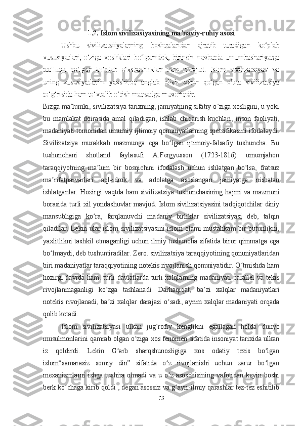 1.2.  Islom sivilizasiyasining ma naviy-ruhiy asosiʼ
Ushbu   sivilizatsiiyalarning   boshqalaridan   ajratib   turadigan   ko‘plab
xususiyatlari,   o‘ziga   xosliklari   bo‘lganidek,   birinchi   navbatda   umumbashariyatga
taalluqli   bo‘lgan   ko‘plab   o‘xshashliklari   ham   mavjud.   Islom   sivilizatsiyasi   va
uning   xususiyatlarini   yaxshiroq   anglab   olish   uchun   qolgan   oltita   sivilizatsiya
to‘g‘risida ham to‘xtalib o‘tish maqsadga muvofiqdir.
Bizga ma lumki, sivilizatsiya tarixning, jamiyatning sifatiy o ziga xosligini, u yoki	
ʼ ʻ
bu   mamlakat   doirasida   amal   qiladigan,   ishlab   chiqarish   kuchlari,   inson   faoliyati,
madaniyati tomonidan umumiy ijtimoiy qonuniyatlarning spetsifikasini ifodalaydi.
Sivilizatsiya   murakkab   mazmunga   ega   bo lgan   ijtimoiy-falsafiy   tushuncha.   Bu	
ʻ
tushunchani   shotland   faylasufi   A.Fergyusson   (1723-1816)   umumjahon
taraqqiyotning   ma lum   bir   bosqichini   ifodalash   uchun   ishlatgan   bo lsa,   fratsuz	
ʼ ʻ
ma rifatparvarlari   aql-idrok   va   adolatga   asoslangan   jamiyatga   nisbatan	
ʼ
ishlatganlar.  Hozirgi   vaqtda ham  sivilizatsiya   tushunchasining  hajmi   va mazmuni
borasida turli xil yondashuvlar mavjud. Islom sivilizatsiyasini tadqiqotchilar diniy
mansubligiga   ko ra,   farqlanuvchi   madaniy   birliklar   sivilizatsiyasi   deb,   talqin	
ʻ
qiladilar. Lekin ular islom sivilizatsiyasini islom olami mustahkam bir butunlikni,
yaxlitlikni tashkil  etmaganligi uchun ilmiy tushuncha sifatida biror qimmatga ega
bo lmaydi, deb tushuntiradilar. Zero. sivilizatsiya taraqqiyotining qonuniyatlaridan	
ʻ
biri madaniyatlar taraqqiyotining notekis rivojlanish qonuniyatidir. O tmishda ham	
ʻ
hozirgi davrda ham, turli davlatlarda turli xalqlarning madaniyati parallel va tekis
rivojlanmaganligi   ko zga   tashlanadi.   Darhaqiqat,   ba zi   xalqlar   madaniyatlari	
ʻ ʼ
notekis rivojlanadi, ba zi xalqlar  darajasi  o sadi,  ayrim xalqlar  madaniyati  orqada
ʼ ʻ
qolib ketadi.
Islom   sivilizatsiyasi   ulkan   jug rofiy   kenglikni   egallagan   holda   dunyo	
ʻ
musulmonlarini qamrab olgan o ziga xos fenomen sifatida insoniyat tarixida ulkan	
ʻ
iz   qoldirdi.   Lekin   G arb   sharqshunosligiga   xos   odatiy   tezis   bo lgan	
ʻ ʻ
islom“samarasiz   somiy   din”   sifatida   o z   rivojlanishi   uchun   zarur   bo lgan	
ʻ ʻ
mexanizmlarni  ishga tushira olmadi  va u o z asoschisining  vafotidan keyin  boshi
ʻ
berk ko chaga kirib qoldi , degan asossiz va g ayri-ilmiy qarashlar tez-tez eshitilib	
ʻ ʻ
15 