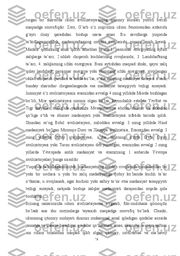 turgan   bir   sharoitda   islom   sivilizatsiyasining   qonuniy   asoslari   yoritib   berish
maqsadga   muvofiqdir.   Zero,   G arb   o z   inqirozini   islom   fenomenidan   axtarishiʻ ʻ
g ayri   ilmiy   qarashdan   boshqa   narsa   emas.   Bu   savollarga   yuqorida	
ʻ
ta kidlaganimizdek,   madaniyatlarning   notekis   rivojlanishi   qonuni   javob   beradi.
ʼ
Mazkur   qonunning   amal   qilish   sabablari   to rtta:1.   passionar   energiyaning   ayrim	
ʻ
xalqlarga   ta siri;   2.ishlab   chiqarish   kuchlarining   rivojlanishi;   3.   Landshaftning	
ʼ
ta siri;   4.   xalqlarning   ichki   energiyasi.   Buni   aytishdan   maqsad   shuki,   qaysi   xalq	
ʼ
qulay   landshaft,   passionar   energiya   yoki   etnosning   ichki   energiyasi,   rivojlangan
ishlab chiqarish qurollari ta sirida bo lsa, o sha xalqning madaniyat darajasi o sadi,	
ʼ ʻ ʻ ʻ
bunday   sharoitlar   chegaralanganda   esa   madaniyat   taraqqiyoti   tezligi   susayadi.
Insoniyat o z sivilizatsiyasini eramizdan avvalgi 4 ming yillikda Misrda boshlagan	
ʻ
bo lib,   Misr   sivilizatsiyasi   nomini   olgan   bo lsa,   keyinchalik   estafeta   Yevfrat   va	
ʻ ʻ
Tigr   daryolari   oralig ida   yashovchi   Mesopotamiya   aholisi   shumer   va   akkadlar	
ʻ
qo liga   o tdi   va   shumer   madaniyati   yoki   sivilizatsiyasi   sifatida   tarixda   qoldi.	
ʻ ʻ
Shundan   so ng   Bobil   sivilizatsiyasi,   miloddan   avvalgi   3   ming   yillikda   Hind	
ʻ
madaniyati   bo lgan   Moxonjo-Doro   va   Xarappa   sivilizatsisi,   Eramizdan   avvalgi   3	
ʻ
ming   yillarda   Xitoy   sivilizatsiyasi,   o sha   davrning   o zida   O rta   Osiyo	
ʻ ʻ ʻ
sivilizatsiyasi  yoki Turon sivilizatsiyasi  deb yuritilgan, eramizdan avvalgi 2 ming
yillarda   Yevropada   antik   madaniyat   va   eramizning   1   asrlarida   Yevropa
sivilizatsiyalari bunga misoldir.
Yuqorida   ta kidlaganimizdek,  madaniyatning   notekis   rivojlanish   qonunlaridan   bir	
ʼ
yoki   bir   nechasi   u   yoki   bu   xalq   madaniyatiga   ijobiy   ko lamda   kuchli   ta sir	
ʻ ʼ
o tkazsa,   u   rivojlanadi,   agar   kuchsiz   yoki   salbiy   ta sir   etsa   madaniyat   taraqqiyoti	
ʻ ʼ
tezligi   susayadi,   natijada   boshqa   xalqlar   madaniyati   darajasidan   orqada   qola
boshlaydi.
Bizning   nazarimizda   islom   sivilizatsiyasini   o rganib,   fikr-mulohaza   qilmoqchi	
ʻ
bo lsak   ana   shu   mezonlarga   tayanish   maqsadga   muvofiq   bo ladi.   Chunki,	
ʻ ʻ
islomning   ijtimoiy   mohiyati   dinimiz   mukammal   amal   qiladigan   qoidalar   asosida
jannatga yo llanma beradigan qoidalar qo llanmasi emas, aksincha, u inson qalbini	
ʻ ʻ
uni   ruhini   tozalashni   maqsad   qilib   olgan   ijtimoiy,   intellektual   va   ma naviy	
ʼ
16 