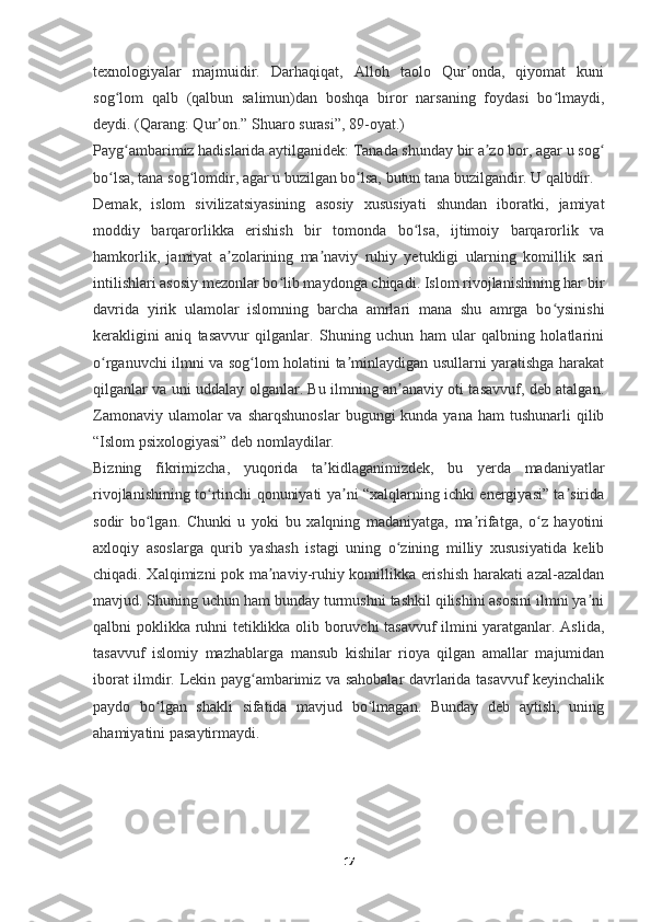 texnologiyalar   majmuidir.   Darhaqiqat,   Alloh   taolo   Qur onda,   qiyomat   kuniʼ
sog lom   qalb   (qalbun   salimun)dan   boshqa   biror   narsaning   foydasi   bo lmaydi,	
ʻ ʻ
deydi. (Qarang: Qur on.” Shuaro surasi”, 89-oyat.)	
ʼ
Payg ambarimiz hadislarida aytilganidek: Tanada shunday bir a zo bor, agar u sog	
ʻ ʼ ʻ
bo lsa, tana sog lomdir, agar u buzilgan bo lsa, butun tana buzilgandir. U qalbdir.	
ʻ ʻ ʻ
Demak,   islom   sivilizatsiyasining   asosiy   xususiyati   shundan   iboratki,   jamiyat
moddiy   barqarorlikka   erishish   bir   tomonda   bo lsa,   ijtimoiy   barqarorlik   va	
ʻ
hamkorlik,   jamiyat   a zolarining   ma naviy   ruhiy   yetukligi   ularning   komillik   sari	
ʼ ʼ
intilishlari asosiy mezonlar bo lib maydonga chiqadi. Islom rivojlanishining har bir	
ʻ
davrida   yirik   ulamolar   islomning   barcha   amrlari   mana   shu   amrga   bo ysinishi	
ʻ
kerakligini   aniq   tasavvur   qilganlar.   Shuning   uchun   ham   ular   qalbning   holatlarini
o rganuvchi ilmni va sog lom holatini ta minlaydigan usullarni yaratishga harakat	
ʻ ʻ ʼ
qilganlar va uni uddalay olganlar. Bu ilmning an anaviy oti tasavvuf, deb atalgan.	
ʼ
Zamonaviy  ulamolar  va  sharqshunoslar  bugungi   kunda yana  ham   tushunarli  qilib
“Islom psixologiyasi” deb nomlaydilar.
Bizning   fikrimizcha,   yuqorida   ta kidlaganimizdek,   bu   yerda   madaniyatlar	
ʼ
rivojlanishining to rtinchi qonuniyati ya ni “xalqlarning ichki energiyasi” ta sirida	
ʻ ʼ ʼ
sodir   bo lgan.   Chunki   u   yoki   bu   xalqning   madaniyatga,   ma rifatga,   o z   hayotini	
ʻ ʼ ʻ
axloqiy   asoslarga   qurib   yashash   istagi   uning   o zining   milliy   xususiyatida   kelib	
ʻ
chiqadi. Xalqimizni pok ma naviy-ruhiy komillikka erishish harakati azal-azaldan	
ʼ
mavjud. Shuning uchun ham bunday turmushni tashkil qilishini asosini ilmni ya ni	
ʼ
qalbni poklikka ruhni tetiklikka olib boruvchi tasavvuf ilmini yaratganlar. Aslida,
tasavvuf   islomiy   mazhablarga   mansub   kishilar   rioya   qilgan   amallar   majumidan
iborat ilmdir. Lekin payg ambarimiz va sahobalar davrlarida tasavvuf keyinchalik	
ʻ
paydo   bo lgan   shakli   sifatida   mavjud   bo lmagan.   Bunday   deb   aytish,   uning	
ʻ ʻ
ahamiyatini pasaytirmaydi.
17 