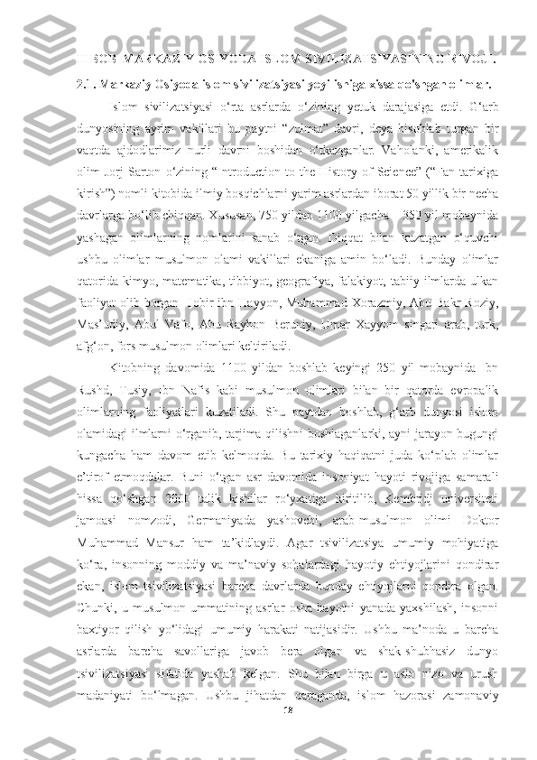 II BOB   MARKAZIY OSIYODA ISLOM SIVILIZATSIYASINING RIVOJI.
2.1. Markaziy Osiyoda islom sivilizatsiyasi yoyilishiga xissa qo'shgan olimlar.
Islom   sivilizatsiyasi   o‘rta   asrlarda   o‘zining   y etuk   darajasiga   etdi.   G‘arb
dunyosining   ayrim   vakillari   bu   paytni   “zulmat”   davri,   deya   hisoblab   turgan   bir
vaqtda   ajdodlarimiz   nurli   davrni   boshidan   o‘tkazganlar.   Vaholanki,   amerikalik
olim   Jorj   Sarton   o‘zining   “Introduction   to   the   History   of   Science”   (“Fan   tarixiga
kirish”) nomli kitobida ilmiy bosqichlarni yarim asrlardan iborat 50 yillik bir necha
davrlarga bo‘lib chiqqan. Xususan, 750 yildan 1100 yilgacha – 350 yil mobaynida
yashagan   olimlarning   nomlarini   sanab   o‘tgan.   Diqqat   bilan   kuzatgan   o‘quvchi
ushbu   olimlar   musulmon   olami   vakillari   ekaniga   amin   bo‘ladi.   Bunday   olimlar
qatorida   kimyo,  matematika,   tibbiyot,  geografiya,  falakiyot,   tabiiy   ilmlarda   ulkan
faoliyat  olib  borgan    Jobir  ibn  Hayyon,  Muhammad   Xorazmiy,  Abu  Bakr   Roziy,
Mas’udiy,   Abul   Vafo,   Abu   Rayhon   Beruniy,   Umar   Xayyom   singari   arab,   turk,
afg‘on, fors musulmon olimlari keltiriladi. 
Kitobning   davomida   1100   yildan   boshlab   keyingi   250   yil   mobaynida   Ibn
Rushd,   Tusiy,   Ibn   Nafis   kabi   musulmon   olimlari   bilan   bir   qatorda   evropalik
olimlarning   faoliyatlari   kuzatiladi.   Shu   paytdan   boshlab,   g‘arb   dunyosi   islom
olamidagi ilmlarni o‘rganib, tarjima qilishni boshlaganlarki, ayni jarayon bugungi
kungacha   ham   davom   etib   kelmoqda.   Bu   tarixiy   haqiqatni   juda   ko‘plab   olimlar
e’tirof   etmoqdalar.   Buni   o‘tgan   asr   davomida   insoniyat   hayoti   rivojiga   samarali
hissa   qo‘shgan   2000   talik   kishilar   ro‘yxatiga   kiritilib,   Kembridj   universiteti
jamoasi   nomzodi,   Germaniyada   yashovchi,   arab-musulmon   olimi   Doktor
Muhammad   Mansur   ham   ta’kidlaydi.   Agar   tsivilizatsiya   umumiy   mohiyatiga
ko‘ra,   insonning   moddiy   va   ma’naviy   sohalardagi   hayotiy   ehtiyojlarini   qondirar
ekan,   islom   tsivilizatsiyasi   barcha   davrlarda   bunday   ehtiyojlarni   qondira   olgan.
Chunki,   u   musulmon   ummatining   asrlar   osha   hayotni   yanada   yaxshilash,   insonni
baxtiyor   qilish   yo‘lidagi   umumiy   harakati   natijasidir.   Ushbu   ma’noda   u   barcha
asrlarda   barcha   savollariga   javob   bera   olgan   va   shak-shubhasiz   dunyo
tsivilizatsiyasi   sifatida   yashab   kelgan.   Shu   bilan   birga   u   aslo   nizo   va   urush
madaniyati   bo‘lmagan.   Ushbu   jihatdan   qaraganda,   islom   hazorasi   zamonaviy
18 