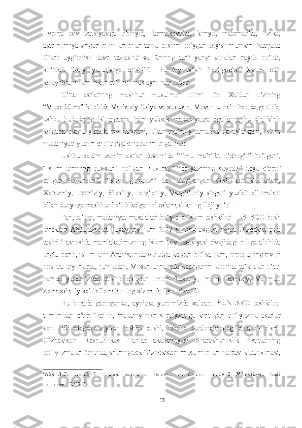 Evropa   tsivilizatsiyasiga   tibbiyot,   farmatsevtika,   kimyo,   matematika,   fizika,
astronomiya singari bilimlari bilan tamal toshini qo‘ygan deyish mumkin. Natijada
G‘arb   uyg‘onish   davri   tezlashdi   va   fanning   turli   yangi   sohalari   paydo   bo‘ldi,
ko‘plab   ilmiy   yutuqlarga   erishildi.   Bunday   ta’sir   hozirgacha   davom   etib
kelayotgani ham inkor etib bo‘lmas ayni haqiqatdir. 
O‘rta   asrlarning   mashhur   musulmon   olimi   Ibn   Xaldun   o‘zining
“Muqaddima” kitobida Markaziy Osiyo va xususan, Movarounnahr haqida gapirib,
ushbu   hududning   islomgacha   ham   yuksak   madaniyatga   egaligini,   bu   din   kirib
kelgach   esa,   u   yanada   rivojlangani,   ulkan   ma’rifiy   tamaddunga   aylangani,   islom
madaniyati yuqori cho‘qqiga chiqqanini tilga oladi. 
Ushbu   qadim   zamin   asrlar   davomida   “ilmu   ma’rifat   o‘chog‘i”   bo‘lgani,
“Islom   dinining   quvvati”   bo‘lgan   Buxoro,   “Yer   yuzining   sayqali”   deya   e’tirof
etilgan   Samarqand,   “Islom   gumbazi”   deb   ulug‘langan   Kesh   kabi   shaharlari,
Xorazmiy,   Termiziy,   Shoshiy,   Farg‘oniy,   Marg‘iloniy   singari   yuzlab   allomalari
bilan dunyoga mashhur bo‘lib kelganini eslamaslikning iloji yo‘q 4
. 
Fan, ta’lim, madaniyat masalalari bo‘yicha Islom tashkiloti – ISESCO bosh
direktori   Abdulaziz   at-Tuvayjiriy   ham   2017   yilning   avgust   oyida   O‘zbekistonga
tashrifi   asnosida   mamlakatimizning  islom   tsivilizatsiyasi   rivojidagi   roliga   alohida
urg‘u berib, islom dini Arabistonda vujudga kelgan bo‘lsa ham, biroq uning rivoji
boshqa   diyorlarda,   jumladan,   Movarounnahrda   kechganini   alohida   ta’kidlab   o‘tdi
hamda   yurtimizdan   etishib   chiqqan   Imom   Buxoriy,   Imom   Termiziy,   Mahmud
Zamaxshariy kabi allomalarning xizmatlariga to‘xtaldi.
Bu   borada   gapirganda,   ayniqsa   yurtimizda   xalqaro   YUNESKO   tashkiloti
tomonidan   e’tirof   etilib,   madaniy   meros   ro‘yxatiga   kiritilgan   qo‘lyozma   asarlar
soni   100   mingdan   ziyodni   tashkil   etishi,   bebaho   durdonalarning   katta   bir   qismi
O‘zbekiston   Respublikasi   Fanlar   akademiyasi   Sharqshunoslik   institutining
qo‘lyozmalar fondida, shuningdek O‘zbekiston musulmonlari idorasi kutubxonasi,
4
Абу   Зайд   Шалабий.   Тарихул   ҳазоратил   исламия   вал   фикрил   исламий.   Мактабатул   Ваҳб
нашриёти, 2012 йил.
19 