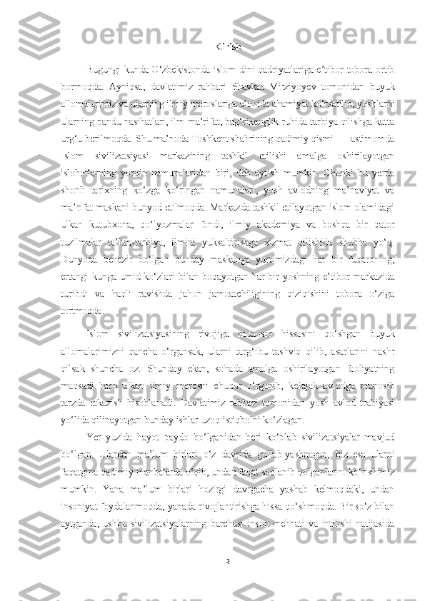 Kirish
Bugungi kunda O‘zbekistonda islom  dini qadriyatlariga e’tibor tobora ortib
bormoqda.   Ayniqsa,   davlatimiz   rahbari   Shavkat   Mirziyoyev   tomonidan   buyuk
allomalarimiz va ularning ilmiy meroslariga alohida ahamiyat ko‘rsatilib, yoshlarni
ularning pandu nasihatlari, ilm-ma’rifat, bag‘rikenglik ruhida tarbiya qilishga katta
urg‘u berilmoqda. Shu ma’noda Toshkent shahrining qadimiy qismi – Hastimomda
Islom   sivilizatsiyasi   markazining   tashkil   etilishi   amalga   oshirilayotgan
islohotlarning   yorqin   namunalaridan   biri,   deb   aytish   mumkin.   Chunki   bu   yerda
shonli   tarixning   ko‘zga   ko‘ringan   namunalari,   yosh   avlodning   ma’naviyat   va
ma’rifat maskani bunyod etilmoqda. Markazda tashkil etilayotgan islom olamidagi
ulkan   kutubxona,   qo‘lyozmalar   fondi,   ilmiy   akademiya   va   boshqa   bir   qator
tuzilmalar   ta’lim-tarbiya,   ilmini   yuksaltirishga   xizmat   qilishida   shubha   yo‘q.
Dunyoda   benazir   bo‘lgan   bunday   maskanga   yurtimizdagi   har   bir   fuqaroning,
ertangi  kunga umid ko‘zlari  bilan boqayotgan har bir yoshning e’tibor  markazida
turibdi   va   haqli   ravishda   jahon   jamoatchiligining   qiziqishini   tobora   o‘ziga
tortmoqda.
  Islom   sivilizatsiyasining   rivojiga   munosib   hissasini   qo‘shgan   buyuk
allomalarimizni   qancha   o‘rgansak,   ularni   targ‘ibu   tashviq   qilib,   asarlarini   nashr
qilsak   shuncha   oz.   Shunday   ekan,   sohada   amalga   oshirilayotgan   faoliyatning
maqsadi   ham   ulkan   ilmiy   merosni   chuqur   o‘rganib,   kelajak   avlodga   munosib
tarzda   etkazish   hisoblanadi.   Davlatimiz   rahbari   tomonidan   yosh   avlod   trabiyasi
yo‘lida qilinayotgan bunday ishlar uzoq istiqbolni ko‘zlagan.
Yer   yuzida   hayot   paydo   bo‘lganidan   beri   ko‘plab   sivilizatsiyalar   mavjud
bo‘lgan.   Ulardan   ma’lum   birlari   o‘z   davrida   gullab-yashnagan,   biz   esa   ularni
faqatgina qadimiy manbalarda o‘qib, undan faqat saqlanib qolganlarini ko‘rishimiz
mumkin.   Yana   ma’lum   birlari   hozirgi   davrgacha   yashab   kelmoqdaki,   undan
insoniyat foydalanmoqda, yanada rivojlantirishga hissa qo‘shmoqda. Bir so‘z bilan
aytganda,   ushbu   sivilizatsiyalarning   barchasi   inson   mehnati   va   intilishi   natijasida
2 