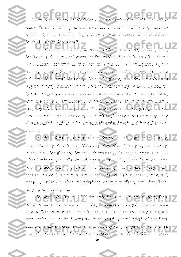 Toshkent   islom   universiteti   Manbalar   xazinasida   saqlanishini   alohida   ta’kidlash
kerak.   Yana   bir   muhim   jihat   shundaki,   barcha   musulmonlarning   eng   muqaddas
kitobi   –   Qur’oni   karimning   eng   qadimiy   qo‘lyozma   nusxasi   sanalgan   Usmoni
Mushafi Toshkentda saqlanadi. 
Hammamizga   ma’lumki,   dunyoda   Istanbul,   Iskandariya,   London,   Parij,
Moskva singari eng sara qo‘lyozma fondlari mavjud. Biroq bular orasida Toshkent
fondi   ulardan   hech   bir   jihati   bilan   ham   qolishmaydi.   Toshkentdagi   Abu   Rayhon
Beruniy   nomidagi   Sharqshunoslik   institutini   jahon   ilm-fani   tarixida   o‘chmas   iz
qoldirgan   Muhammad   Xorazmiy,   Ahmad   Farg‘oniy,   Abu   Nasr   Forobiy,   Abu
Rayhon  Beruniy,  Abu   Ali  Ibn  Sino,  Mahmud  Zamahshariy,  Mirzo  Ulug‘bek,  Ali
Qushchi   singari   yuzlab   ulug‘   ajdodlarimizning   matematika,   astronomiya,   fizika,
kimyo,   geodeziya,   farmakologiya,   tibbiyot   kabi   aniq   fanlar   bilan   birga,   tarix,
geografiya,   falsafa,   madaniyat   va   san’at,   arxitektura   sohalarida   yaratgan   asarlari
boyitib   turadi.   Hech   shubhasiz   aytish   mumkinki,   bunday   buyuk   zotlarning   ilmiy
g‘oya va kashfiyotlari jahon ilm-fani va tsivilizatsiyasi rivojida o‘zining ulkan izini
qoldirgan.
Bundan tashqari, bu erda musulmon olamida e’tirof etilgan Imom Buxoriy,
Imom   Termiziy,   Abu   Mansur   Moturudiy,   Abu   Muin   Nasafiy,   Qaffol   Shoshiy,
Burhoniddin   Marg‘inoniy,   Mahmud   Zamaxshariy,   Bahouddin   Naqshband   kabi
allomalarning   noyob   qo‘lyozmalari   ham   saqlanmoqdaki,   ular   hadis,   tafsir,   aqida,
islom   huquqshunosligining   usulul   fiqh,   furuul   fiqh,   fatvo,   ilmul   xilofiyot   kabi
sohalari,   tasavvuf,   islom   tarixi,   arab   tilshunosligi   va   lug‘atshunosligi,   nahv,   sarf,
balog‘at, fasohat kabi islom ilmlaridagi benazir kitoblari bilan yurtimiz ilmu fanini
dunyoga keng tanitganlar. 
Mustaqil   O‘zbekistonda   300   dan   ortiq   ilmiy   tadqiqot   muassasalari,   ilmiy
ishlab   chiqarish   korxonalari,   innovatsiya   markazlari   faoliyat   olib   bormoqda.
Hozirda   “Jaholatga   qarshi   –   ma’rifat”   shiori   ostida   Islom   sivilizatsiyasi   markazi
barpo   etilmoqda.   Imom   Buxoriy   va   Imom   Termiziy   nomlaridagi   xalqaro   ilmiy
tadqiqot markazlari respublikada sohaga oid ilmiy faoliyatni yanada rivojlanishiga
munosib hissa qo‘shadi. Toshkent islom universiteti tarkibida ISESCOning maxsus
20 