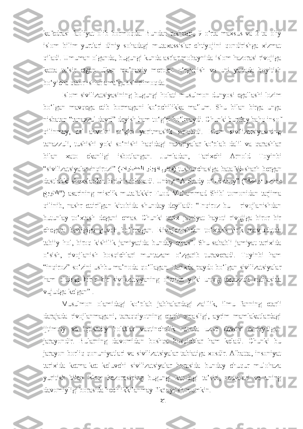 kafedrasi   faoliyat   olib   bormoqda.   Bundan   tashqari,   9   o‘rta   maxsus   va   2   ta   oliy
islom   bilim   yurtlari   diniy   sohadagi   mutaxassislar   ehtiyojini   qondirishga   xizmat
qiladi. Umuman olganda, bugungi kunda asrlar mobaynida islom hazorasi rivojiga
katta   ta’sir   etgan   ulkan   ma’naviy   merosni   o‘rganish   va   uni   yanada   boyitish
bo‘yicha qator ishlar amalga oshirilmoqda.
Islom   sivilizatsiyasining   bugungi   holati   musulmon   dunyosi   egallashi   lozim
bo‘lgan   mavqega   etib   bormagani   ko‘pchilikka   ma’lum.   Shu   bilan   birga   unga
nisbatan “tanazzul davri” deyish ham to‘g‘ri bo‘lmaydi. Chunki bunday baho insof
qilinmay,   asl   ahvolni   to‘g‘ri   yoritmaslik   sanaladi.   Islom   sivilizatsiyasining
tanazzuli,   tushishi   yoki   so‘nishi   haqidagi   nazariyalar   ko‘plab   dalil   va   qarashlar
bilan   xato   ekanligi   isbotlangan.   Jumladan,   Tarixchi   Arnold   Toyinbi
“sivilizatsiyalar inqirozi” ( تاراضحلا  رايهنا  ىنعم ) tushunchasiga batafsil sharh bergan
dastlabki shaxslardan biri hisoblanadi. Uning “A Study of History” (“ ةسارد  رصتخم
خيراتلا ” )   asarining   misrlik   mutafakkir   Fuod   Muhammad   Shibl   tomonidan   tarjima
qilinib,   nashr   ettirilgan   kitobida   shunday   deyiladi:   “Inqiroz   bu   –   rivojlanishdan
butunlay   to‘xtash   degani   emas.   Chunki   tarix   jamiyat   hayoti   rivojiga   biror   bir
chegara   borligiga   guvoh   bo‘lmagan.   Rivojlanishdan   to‘xtash   tirik   mavjudotda
tabiiy   hol,   biroq   kishilik   jamiyatida   bunday   emas”.   Shu   sababli   jamiyat   tarixida
o‘sish,   rivojlanish   bosqichlari   muntazam   o‘zgarib   turaveradi.   Toyinbi   ham
“inqiroz” so‘zini ushbu ma’noda qo‘llagan. Tarixda paydo bo‘lgan sivilizatsiyalar
ham   oldingi   biror   bir   sivilizatsiyaning   o‘rnida   yoki   uning   tanazzuli   natijasida
vujudga kelgan” .
Musulmon   olamidagi   ko‘plab   jabhalardagi   zaiflik,   ilmu   fanning   etarli
darajada   rivojlanmagani,   taraqqiyotning   etarli   emasligi,   ayrim   mamlakatlardagi
ijtimoiy   va   iqtisodiy   holatlar   vaqtinchalik   hamda   uzoq   davom   etmaydigan
jarayondir.   Bularning   davomidan   boshqa   bosqichlar   ham   keladi.   Chunki   bu
jarayon   borliq  qonuniyatlari   va  sivilizatsiyalar  tabiatiga   xosdir.  Albatta,  insoniyat
tarixida   ketma-ket   keluvchi   sivilizatsiyalar   borasida   bunday   chuqur   mulohaza
yuritish   bilan   islom   hazorasining   bugungi   kundagi   ta’siri,   natijalari   va   uning
davomiyligi borasida hech ikkilanmay fikr aytish mumkin.
21 