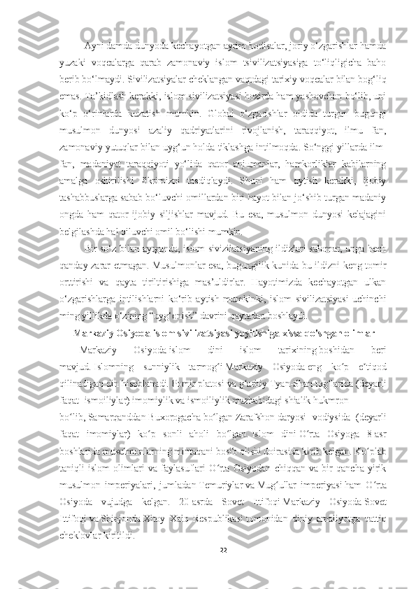 Ayni damda dunyoda kechayotgan ayrim hodisalar, joriy o‘zgarishlar hamda
yuzaki   voqealarga   qarab   zamonaviy   islom   tsivilizatsiyasiga   to‘liqligicha   baho
berib bo‘lmaydi. Sivilizatsiyalar cheklangan vaqtdagi tarixiy voqealar bilan bog‘liq
emas. Ta’kidlash kerakki, islom sivilizatsiyasi hozirda ham yashovchan bo‘lib, uni
ko‘p   o‘rinlarda   kuzatish   mumkin.   Global   o‘zgarishlar   oldida   turgan   bugungi
musulmon   dunyosi   azaliy   qadriyatlarini   rivojlanish,   taraqqiyot,   ilmu   fan,
zamonaviy yutuqlar bilan uyg‘un holda tiklashga intilmoqda. So‘nggi yillarda ilm-
fan,   madaniyat   taraqqiyoti   yo‘lida   qator   anjumanlar,   hamkorliklar   kabilarning
amalga   oshirilishi   fikrimizni   tasdiqlaydi.   Shuni   ham   aytish   kerakki,   ijobiy
tashabbuslarga sabab bo‘luvchi omillardan biri hayot bilan jo‘shib turgan madaniy
ongda   ham   qator   ijobiy   siljishlar   mavjud.   Bu   esa,   musulmon   dunyosi   kelajagini
belgilashda hal qiluvchi omil bo‘lishi mumkin. 
Bir so‘z bilan aytganda, islom sivizilatsiyaning ildizlari salomat, unga hech
qanday zarar etmagan. Musulmonlar esa, bugungilik kunida bu ildizni keng tomir
orttirishi   va   qayta   tiriltirishiga   mas’uldirlar.   Hayotimizda   kechayotgan   ulkan
o‘zgarishlarga   intilishlarni   ko‘rib   aytish   mumkinki,   islom   sivilizatsiyasi   uchinchi
ming yillikda o‘zining “uyg‘onish” davrini qaytadan boshlaydi.
  Markaziy Osiyoda islom sivilizatsiyasi yoyilishiga xissa qo'shgan olimlar
Markaziy   Osiyoda   islom   dini   islom   tarixining   boshidan   beri
mavjud.   Islomning   sunniylik   tarmog iʻ   Markaziy   Osiyoda   eng   ko p   e tiqod	ʻ ʼ
qilinadigan din hisoblanadi.   Pomir   platosi va g arbiy	
ʻ   Tyan-Shan   tog larida (deyarli	ʻ
faqat ismoiliylar)   imomiylik   va   ismoiliylik   mazhabidagi   shialik   hukmron
bo lib,	
ʻ   Samarqanddan   Buxorogacha   bo lgan	ʻ   Zarafshon   daryosi   vodiysida   (deyarli
faqat   imomiylar)   ko p   sonli   aholi   bo lgan.	
ʻ ʻ   Islom   dini   O rta   Osiyoga   8-asr	ʻ
boshlarida   musulmonlarning mintaqani bosib olishi doirasida kirib kelgan . Ko plab	
ʻ
taniqli   islom   olimlari   va   faylasuflari   O rta   Osiyodan   chiqqan   va   bir   qancha   yirik	
ʻ
musulmon   imperiyalari,   jumladan   Temuriylar   va   Mug ullar   imperiyasi	
ʻ   ham   O rta	ʻ
Osiyoda   vujudga   kelgan.   20-asrda   Sovet   Ittifoqi   Markaziy   Osiyoda   Sovet
Ittifoqi   va   Shinjonda   Xitoy   Xalq   Respublikasi   tomonidan   diniy   amaliyotga   qattiq
cheklovlar kiritildi.
22 