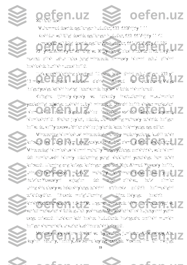 Xalifalar   davri
    Muhammad   davrida egallangan hududlar, 622–632/hijriy 1-11
    Roshidun xalifaligi   davrida egallangan hududlar, 632–661/hijriy 11-40
    Umaviylar   xalifaligi   davrida egallangan hududlar, 661–750/hijriy 40-129
751-yilda   Abbosiylar   xalifaligi   va   Xitoy   Tan   sulolasi   o rtasida   O rta   Osiyoniʻ ʻ
nazorat   qilish   uchun   Talas   jangi   mintaqada   ommaviy   islomni   qabul   qilishni
boshlashda burilish nuqtasi bo ldi.	
ʻ
Turk   xoqonliklarining   aksariyati   10-asrda   islom   dinini   qabul   qilgan.   922-yil
12-mayda     Bag‘dod   xalifasi     elchisi     Ahmad   ibn   Fadlanning   Volga
Bolgariyasiga   kelishi hozirgi   Tataristonda   bayram sifatida nishonlanadi.
Ko pgina   ijtimoiy-siyosiy   va   iqtisodiy   institutlarning   musulmonlar	
ʻ
yetakchiligi   ta siriga   tushishi   tufayli   mintaqada   birinchi   bo lib   shahar   markazlari	
ʼ ʻ
Islom   dinini   qabul   qilgan.   Qishloq   hududlari   sezilarli   darajada   keyinroq
islomlashtirildi.   Shahar   joylari,   odatda,   ulamolarning   ma naviy   ta sirida   bo lgan	
ʼ ʼ ʻ
bo lsa-da, so fiy tasavvufchilar qishloq joylarida katta hokimiyatga ega edilar.	
ʻ ʻ
Mintaqaning   islomlashuvi   mintaqadagi   mahalliy   madaniyatlarga   kuchli   ta sir	
ʼ
ko rsatdi   va   ularni   islom   sivilizatsiyasining   bir   qismi   sifatida   shakllantirdi.	
ʻ
Mintaqadagi islomlashuv islomni mahalliy madaniyatlarga qorishtirish,   xalq   islomi
deb   nomlanuvchi   islomiy   odatlarning   yangi   shakllarini   yaratishga   ham   ta sir	
ʼ
ko rsatdi.   Ularning   eng   ko zga   ko ringan   tarafdori	
ʻ ʻ ʻ   Xoja   Ahmad   Yassaviy   bo lib,	ʻ
uning   so fiy	
ʻ   Yassaviya   mazhabi   mahalliy   ko chmanchilarga   juda   yoqdi.	ʻ
Ba zilar	
ʼ   Yassaviyni   xojag on	ʻ     deb   e lon   qilishsa,   ba zi   olimlar	ʼ ʼ
uning   shia   alaviy   va   bektoshiylarga   ta sirini   e tiborsiz   qoldirib   bo lmasligini	
ʼ ʼ ʻ
ta kidlaydilar.     13-asrda  	
ʼ   mo g ullarning   	ʻ ʻ O rta	ʻ Osiyoga bostirib
kirishigacha   Samarqand, Buxoro va Urganch mintaqada islom ilmi, madaniyati va
san ati markazlari sifatida gullab-yashnagan. Mo g ullar istilosi bu jarayonni yarim	
ʼ ʻ ʻ
asrga   to xtatdi.	
ʻ   Turkiston   kabi   boshqa   hududlarda   hozirgacha   topilishi   mumkin
bo lgan	
ʻ   shamanistik   unsurlar kuchliroq ta sir ko rsatdi.	ʼ ʻ
Markaziy   Osiyo   islom   olimlari   va   faylasuflari,   jumladan,   Al-Xorzimiy ,   Abu
Rayhon   Beruniy ,   Forobiy ,   Avitsenna   keyingi   asrlarda   Yevropa   ilm-fani   rivojiga
23 