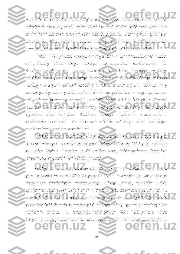 muhim ta sir ko‘rsatdilar.Turk-mo g ul qabilalari deyarli butunlay islomning ba ziʼ ʻ ʻ ʼ
qoidalarini,   masalan,   spirtli   ichimliklarni   iste mol   qilishni   yoki   namozdan   oldin	
ʼ
cho milishni  rad etishi  jarayoni  sekin kechdi. Biroq, bu ularning Xudoga bo lgan	
ʻ ʻ
e tiqodi   va   islom   qonunlari   hamda   matniga   sodiqlikdan   ko ra   ko chmanchi	
ʼ ʻ ʻ
turmush tarzi va mahalliy urf-odatlari bilan bevosita bog liq deb ishoniladi.	
ʻ
   1860—1870-yillarda   Rossiya imperiyasi   tomonidan mintaqadagi istilolardan
so ng	
ʻ   G arbiy   O rta   Osiyo   Rossiya   nazoratiga	ʻ ʻ   o tdi   va	ʻ   Konstantin   fon
Kaufman   boshchiligidagi   general-gubernatorlik   sifatida   imperiya   tarkibiga
qo shildi.   Rossiya   hukumati   yangi   bosib   olingan   hududlarda   Islomga   nisbatan	
ʻ
qanday   pozitsiyani   egallashi   kerakligi   borasida   chuqur   o yladi.   Ba zilar   diniy	
ʻ ʼ
repressiya   siyosatini   yoqlab,   qo shni	
ʻ   Sin   imperiyasida   davom   etayotgan   dungan
qo zg olonini	
ʻ ʻ   islomning   potensial   „tahdidi“   isboti   sifatida   keltirdilar.   General
Kaufman   va   uning   boshlig i	
ʻ   Dmitriy   Milyutin   kabilar   diniy   bag rikenglik	ʻ
siyosatini   afzal   ko rdilar.   Kaufman   Rossiya   Turkistoni   musulmonlarini	
ʻ
podshohdan   boshqasini   o z   hukmdori   sifatida   ko rishiga   sabab   bo ladigan	
ʻ ʻ ʻ
panislom harakatlaridan xavotirda edi.
1860-yillarning  o rtalaridan   1917-yilgacha   O rta   Osiyoda   hukmronlik  qilgan	
ʻ ʻ
Rossiya imperiyasi Islom diniga keng yo l ochgan bo lsa-da, 1917-yilgi inqiloblar	
ʻ ʻ
va   undan   keyingi   fuqarolar   urushi   ortidan   sovet   hokimiyatining   o rnatilishi	
ʻ
dinga   marksistik   qarshilikni keltirib chiqardi. 
1920-yillar   boshidagi   bolsheviklar   hukmronligining   dastlabki   bir   necha
yillarida sovet amaldorlari O rta Osiyoda o z o rnini mustahkamlash uchun boshqa	
ʻ ʻ ʻ
maqsadlarni   (madaniyatni   modernizatsiya   qilishga   urinish,   maktablar   qurish,
ayollar   mavqeini   yaxshilash)   birinchi   o ringa   qo yib,   pragmatik   yo l   tutdilar.   Bu	
ʻ ʻ ʻ
davrda   bolsheviklar   o z   maqsadlarini   amalga   oshirish   uchun	
ʻ   jadidlar   (ma rifatni	ʼ
yaxshilash  kabi  ijtimoiy va madaniy islohotlarga intilayotgan musulmonlar)  bilan
hamkorlik   qildilar.   Bu   jarayonda   bolsheviklar   1920—1930-yillarda   O rta	
ʻ
Osiyoning   etnik   jihatdan   alohida   respublikalarga   bo linishi   jarayonida   targ ibot-	
ʻ ʻ
24 