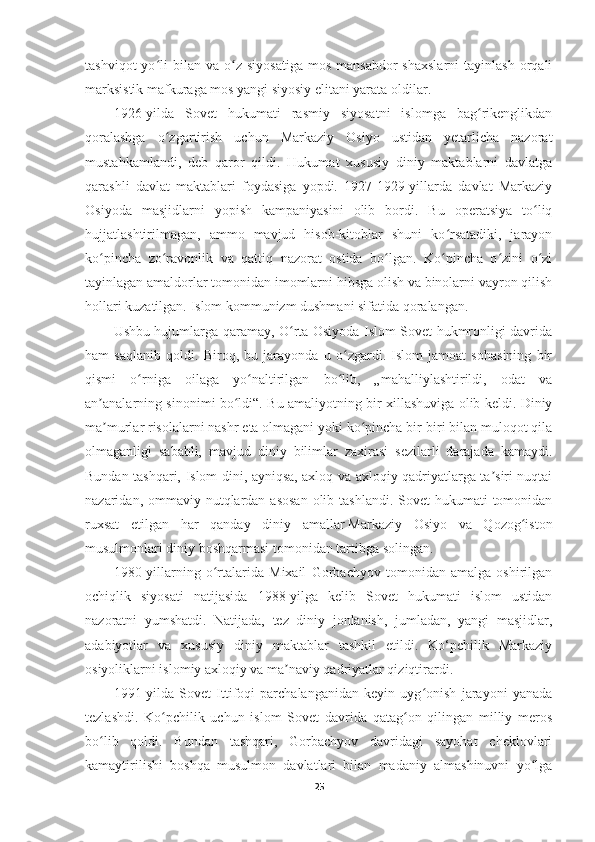 tashviqot  yo li   bilan   va  o z   siyosatiga   mos  mansabdor  shaxslarni  tayinlash   orqaliʻ ʻ
marksistik mafkuraga mos yangi siyosiy elitani yarata oldilar.
1926-yilda   Sovet   hukumati   rasmiy   siyosatni   islomga   bag rikenglikdan	
ʻ
qoralashga   o zgartirish   uchun   Markaziy   Osiyo   ustidan   yetarlicha   nazorat	
ʻ
mustahkamlandi,   deb   qaror   qildi.   Hukumat   xususiy   diniy   maktablarni   davlatga
qarashli   davlat   maktablari   foydasiga   yopdi.   1927-1929-yillarda   davlat   Markaziy
Osiyoda   masjidlarni   yopish   kampaniyasini   olib   bordi.   Bu   operatsiya   to liq	
ʻ
hujjatlashtirilmagan,   ammo   mavjud   hisob-kitoblar   shuni   ko rsatadiki,   jarayon	
ʻ
ko pincha   zo ravonlik   va   qattiq   nazorat   ostida   bo lgan.   Ko pincha   o zini   o zi	
ʻ ʻ ʻ ʻ ʻ ʻ
tayinlagan amaldorlar tomonidan imomlarni hibsga olish va binolarni vayron qilish
hollari kuzatilgan. Islom kommunizm dushmani sifatida qoralangan.
Ushbu hujumlarga qaramay, O rta Osiyoda Islom Sovet hukmronligi davrida	
ʻ
ham   saqlanib   qoldi.   Biroq,   bu   jarayonda   u   o zgardi.   Islom   jamoat   sohasining   bir	
ʻ
qismi   o rniga   oilaga   yo naltirilgan   bo lib,   „mahalliylashtirildi,   odat   va	
ʻ ʻ ʻ
an analarning sinonimi bo ldi“. Bu amaliyotning bir xillashuviga olib keldi. Diniy	
ʼ ʻ
ma murlar risolalarni nashr eta olmagani yoki ko pincha bir-biri bilan muloqot qila
ʼ ʻ
olmaganligi   sababli,   mavjud   diniy   bilimlar   zaxirasi   sezilarli   darajada   kamaydi.
Bundan tashqari, Islom dini, ayniqsa, axloq va axloqiy qadriyatlarga ta siri nuqtai	
ʼ
nazaridan, ommaviy nutqlardan  asosan  olib tashlandi. Sovet  hukumati  tomonidan
ruxsat   etilgan   har   qanday   diniy   amallar   Markaziy   Osiyo   va   Qozog iston	
ʻ
musulmonlari diniy boshqarmasi   tomonidan tartibga solingan.
1980-yillarning   o rtalarida   Mixail   Gorbachyov   tomonidan   amalga   oshirilgan	
ʻ
ochiqlik   siyosati   natijasida   1988-yilga   kelib   Sovet   hukumati   islom   ustidan
nazoratni   yumshatdi.   Natijada,   tez   diniy   jonlanish,   jumladan,   yangi   masjidlar,
adabiyotlar   va   xususiy   diniy   maktablar   tashkil   etildi.   Ko‘pchilik   Markaziy
osiyoliklarni islomiy axloqiy va ma naviy qadriyatlar qiziqtirardi.	
ʼ
1991-yilda   Sovet   Ittifoqi   parchalanganidan   keyin   uyg onish   jarayoni   yanada	
ʻ
tezlashdi.   Ko pchilik   uchun   islom   Sovet   davrida   qatag on   qilingan   milliy   meros	
ʻ ʻ
bo lib   qoldi.   Bundan   tashqari,   Gorbachyov   davridagi   sayohat   cheklovlari	
ʻ
kamaytirilishi   boshqa   musulmon   davlatlari   bilan   madaniy   almashinuvni   yo lga	
ʻ
25 