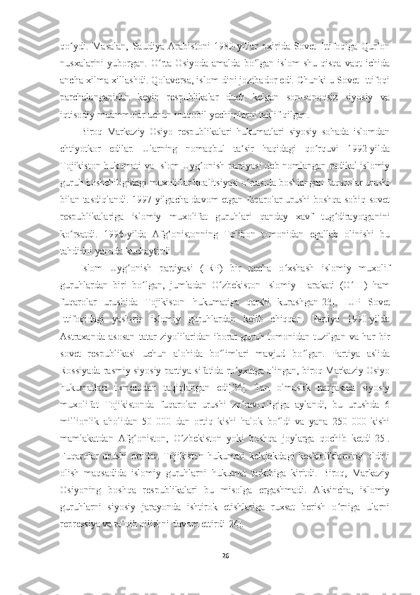 qo ydi.   Masalan,   Saudiya   Arabistoni   1980-yillar   oxirida   Sovet   Ittifoqiga   Qur’onʻ
nusxalarini   yuborgan.   O rta   Osiyoda   amalda   bo lgan   islom   shu   qisqa   vaqt   ichida	
ʻ ʻ
ancha xilma-xillashdi. Qolaversa, islom dini jozibador edi. Chunki u Sovet Ittifoqi
parchalanganidan   keyin   respublikalar   duch   kelgan   son-sanoqsiz   siyosiy   va
iqtisodiy muammolar uchun muqobil yechimlarni taklif qilgan.
Biroq   Markaziy   Osiyo   respublikalari   hukumatlari   siyosiy   sohada   islomdan
ehtiyotkor   edilar.   Ularning   nomaqbul   ta sir   haqidagi   qo rquvi   1992-yilda	
ʼ ʻ
Tojikiston hukumati va Islom Uyg onish partiyasi deb nomlangan radikal islomiy	
ʻ
guruh boshchiligidagi muxoliflar koalitsiyasi o rtasida boshlangan fuqarolar urushi	
ʻ
bilan tasdiqlandi. 1997-yilgacha davom etgan fuqarolar urushi boshqa sobiq sovet
respublikalariga   islomiy   muxolifat   guruhlari   qanday   xavf   tug dirayotganini	
ʻ
ko rsatdi.   1996-yilda   Afg‘onistonning   Tolibon   tomonidan   egallab   olinishi   bu	
ʻ
tahdidni yanada kuchaytirdi.
Islom   Uyg onish   partiyasi   (IRP)   bir   necha   o xshash   islomiy   muxolif	
ʻ ʻ
guruhlardan   biri   bo lgan,   jumladan   O zbekiston   Islomiy   Harakati   (O IH)   ham	
ʻ ʻ ʻ
fuqarolar   urushida   Tojikiston   hukumatiga   qarshi   kurashgan [23] .   IUP   Sovet
Ittifoqidagi   yashirin   islomiy   guruhlardan   kelib   chiqqan.   Partiya   1990-yilda
Astraxanda   asosan   tatar   ziyolilaridan   iborat   guruh   tomonidan   tuzilgan   va   har   bir
sovet   respublikasi   uchun   alohida   bo limlari   mavjud   bo lgan.   Partiya   aslida	
ʻ ʻ
Rossiyada rasmiy siyosiy partiya sifatida ro yxatga olingan, biroq Markaziy Osiyo	
ʻ
hukumatlari   tomonidan   taqiqlangan   edi [24] .   Tan   olmaslik   natijasida   siyosiy
muxolifat   Tojikistonda   fuqarolar   urushi   zo ravonligiga   aylandi,   bu   urushda   6
ʻ
millionlik   aholidan   50   000   dan   ortiq   kishi   halok   bo ldi   va   yana   250   000   kishi	
ʻ
mamlakatdan   Afg oniston,   O zbekiston   yoki   boshqa   joylarga   qochib   ketdi	
ʻ ʻ [25] .
Fuqarolar   urushi   ortidan   Tojikiston   hukumati   kelajakdagi   keskinliklarning   oldini
olish   maqsadida   islomiy   guruhlarni   hukumat   tarkibiga   kiritdi.   Biroq,   Markaziy
Osiyoning   boshqa   respublikalari   bu   misolga   ergashmadi.   Aksincha,   islomiy
guruhlarni   siyosiy   jarayonda   ishtirok   etishlariga   ruxsat   berish   o rniga   ularni	
ʻ
repressiya va ta qib qilishni davom ettirdi	
ʼ [26] .
26 