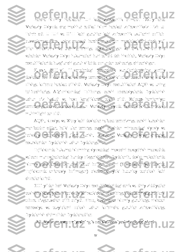 Barcha   islomiy   harakatlar   IUP   kabi   zo ravonlik   qilmadi.   1990-yillardaʻ
Markaziy   Osiyoda   eng   mashhur   radikal   islom   harakati   zo ravonliksiz   Hizb   ut-	
ʻ
Tahrir   edi.   U   IUP   va   O IH   kabi   guruhlar   kabi   zo ravonlik   usullarini   qo llab-	
ʻ ʻ ʻ
quvvatlamasa   ham,   uning   maqsadi   barcha   musulmon   mamlakatlarini   tinch   yo l	
ʻ
bilan   birlashtirish   va   ularning   o rniga   qayta   tiklangan   xalifalik   qurishdir.   Shu	
ʻ
sababdan Markaziy Osiyo hukumatlari buni tahdid deb hisoblab, Markaziy Osiyo
respublikalarida buzg‘unchi guruh sifatida qonundan tashqariga chiqarishgan.
21-asr.   2001-yil   11-sentabrdagi   terrorchilik   xurujlaridan   so ng   xorijiy	
ʻ
davlatlar   O IH   kabi   radikal   islomiy   terrorchilik   tashkilotlari   tarqalishining   oldini	
ʻ
olishga   ko proq   harakat   qilishdi.   Markaziy   Osiyo   respublikalari   AQSh   va   uning
ʻ
ittifoqchilariga   Afg‘onistondagi   Tolibonga   qarshi   operatsiyalarda   foydalanish
uchun   o‘z   hududi   va   havo   kengliklarini   taklif   qildi.   Xalqaro   hamjamiyat
terrorizmga   qarshi   kurashish   uchun   Markaziy   Osiyoda   barqarorlikni   ta minlash	
ʼ
muhimligini tan oldi.
AQSh, Rossiya va Xitoy kabi davlatlar nafaqat terrorizmga qarshi kurashdan
manfaatdor   edilar,   balki   ular   terrorga   qarshi   urushdan   mintaqadagi   siyosiy   va
iqtisodiy   maqsadlarini   ilgari   surish,   xususan,   Markaziy   Osiyo   energiya
resurslaridan foydalanish uchun foydalanganlar
Tojikistonda hukumat islomning siyosatdagi  mavqeini pasaytirish maqsadida
xalqaro munosabatlardagi bunday o zgarishlardan foydalanib, davlat maktablarida	
ʻ
islomiy   guruhlarning   qonuniy   huquqi   bo lgan   hijobni   (Sovet   hokimiyati   davrida	
ʻ
Tojikistonda   an anaviy   bo lmagan)   qisqartirish   yoki   butunlay   taqiqlash   kabi	
ʼ ʻ
choralar ko rdi.	
ʻ
2001-yildan beri Markaziy Osiyo respublikalaridagi etnik va diniy ziddiyatlar
qashshoqlik va yomon iqtisodiy ko‘rsatkichlar bilan birgalikda islomiy guruhlarni
tobora   o‘zgaruvchan   qilib   qo‘ydi.   Biroq,   hukumatlar   islomiy   guruhlarga   nisbatan
repressiya   va   tazyiqlarni   oqlash   uchun   ko pincha   guruhlar   zo ravoliklarga	
ʻ ʻ
foydalanish ehtimolidan foydalanadilar.
2.2. Ma’mun akademiyasining islom sivilizatsiyasi rivojidagi o’rni
27 