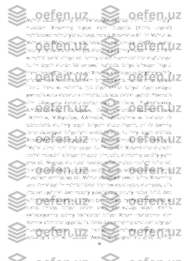 Ma’mun   akademiyasining   islom   sivilizatsiyasi   rivojidagi   o’rni   Bundan   ming   yil
muqaddam   Xorazmning   poytaxt   shahri   Gurganjda   (Ko'hna   Urganch)
ma’rifatparvar   ma’muniylar   sulolasiga   mansub   Xorazmshox   Ali   Ibn   Ma’mun   va
Ma’mun   ibn   \Ma’munning   sa’yi-harakati   hamda   qomusiy   olim   Abu   Rayhon
Beruniyning bevosita rahnamoligida Sharqning yirik ilmiy markazi "Dor-ul hikma
va ma’rifa" tashkil qilingan edi. Fanning dolzarb muammolari bilan shug’ullangan
bu   ilm   dargohi   shundan   ikki   asr   avval   Bag’dodda   faoliyat   ko’rsatgan   "Bayt-ul
hikma" hamda O’rta Osiyo, xususan Xorazmda shakllangan qadimiy ilmiyma’rifiy
an’analarni davom  qildirib, jahon ilm-fani taraqqiyotida munosib o’rinni egalladi.
"Dor-ul   hikma   va   ma’orif"da   ijod   qilgan   olimlar   faoliyati   o’tgan   asrdayoq
yevropalik va rus sharqshunos olimlarida juda katta qiziqish uyg’otdi. Yevropalik
olim   E.Zaxau,   rus   sharqshunoslaridan   akad.   S.P.Tolstov,   I.Yu.Krachkovskiy,
A.Yu.Yakubovskiy,   P.G.Bulgakov,   o’zbek   olimlaridan   akad.Ya.G’ulomov,
I.Mo’minov,   M.Xayrullaev,   A.Ahmedov,   B.Abduhalimov   va   boshqalar   o’z
tadqiqotlarida   shu   ilmiy   dargoh   faoliyatini   chuqur   o’rganib,   uni   o’z   davrining
Fanlar   akademiyasi   bo’lganligini   asoslab   berdilar.   Bu   ilmiy   dargoh   endilikda
Xorazm Ma’mun akademiyasi nomi bilan yuritilib kelmoqda. "Dor-ul hikma" yoki
"Majlisi   uloma"   nomi   bilan   atalgan   bu   ilm   maskani   Xorazmshohlar   shuhratini
orttirish   maqsadini   ko’zlagan   bir   guruh   olim,   adib,   shoirlarning   tasodifiy   yig'ini
emas   edi.   Masalaga   shu   nuqtai   nazardan   qarash   mutlaqo   noto’g’ri   bo’lar   edi.
Boshqacha  aytganda  u quruq yerda tasodifan vujudga kelmadi,  aksincha o’zining
mustahkam   zaminiga   ega   edi.   Ma’mun   akademiyasi   avvalo   ko’hna   Xorazmning
uzoq o’tmishdagi   ilm-ma’rifat   ildizlari   bilan  bevosita  aloqador,  shuningdek,  u ilk
o’rta   asr   Uyg’onish   davri   madaniy   yuksalishining   qonuniy   natijasi   bo’ldi.   Zero
ko’hna   Xorazmda   ayniqsa,   falakiyot   (astronomiya),   riyoziyot   (matematika)   va
boshqa   ilmlarga   bo’lgan   qiziqish   ancha   erta   vujudga   kelgan.   Kishilik
sivilizatsiyasining   qadimiy   beshiklaridan   bo’lgan   Xorazm   Prezidentimiz   Islom
Karimov ta’biri bilan aytganda, ilk o’zbek davlatchiligining tamal toshi qo’yilgan
muqaddas   o’lkalardan   biridir.   Insoniyatning   ma’naviy   boyligi   bo’lgan
zardushtiylik   dini   va   muqaddas   "Avesto"   kitobi   aynan   shu   go’zal   zaminda
28 