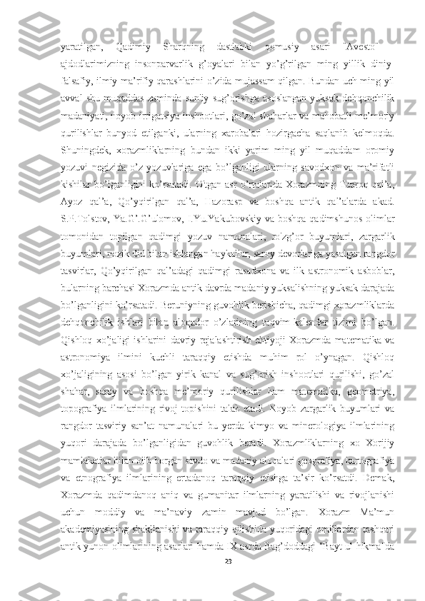 yaratilgan,   Qadimiy   Sharqning   dastlabki   qomusiy   asari   "Avesto"   -
ajdodlarimizning   insonparvarlik   g’oyalari   bilan   yo’g’rilgan   ming   yillik   diniy-
falsafiy, ilmiy-ma’rifiy qarashlarini o’zida mujassam qilgan. Bundan uch ming yil
avval   shu   muqaddas   zaminda   sun'iy   sug’orishga   asoslangan   yuksak   dehqonchilik
madaniyati, noyob irrigatsiya inshootlari, go’zal shaharlar va mahobatli me’moriy
qurilishlar   bunyod   etilganki,   ularning   xarobalari   hozirgacha   saqlanib   kelmoqda.
Shuningdek,   xorazmliklarning   bundan   ikki   yarim   ming   yil   muqaddam   oromiy
yozuvi   negizida   o’z   yozuvlariga   ega   bo’lganligi   ularning   savodxon   va   ma’rifatli
kishilar  bo’lganligini  ko’rsatadi.  O'tgan  asr  o’rtalarida  Xorazmning  Tuproq  qal’a,
Ayoz   qal’a,   Qo’yqirilgan   qal’a,   Hazorasp   va   boshqa   antik   qal’alarda   akad.
S.P.Tolstov, Ya.G’.G’ulomov, I.Yu.Yakubovskiy  va boshqa qadimshunos  olimlar
tomonidan   topilgan   qadimgi   yozuv   namunalari,   ro'zg’or   buyumlari,   zargarlik
buyumlari, nozik did bilan ishlangan haykallar, saroy devorlariga yasalgan rangdor
tasvirlar,   Qo’yqirilgan   qal’adagi   qadimgi   rasadxona   va   ilk   astronomik   asboblar,
bularning barchasi Xorazmda antik davrda madaniy yuksalishning yuksak darajada
bo’lganligini ko’rsatadi. Beruniyning guvohlik berishicha, qadimgi xorazmliklarda
dehqonchilik   ishlari   bilan   aloqador   o’zlarining   taqvim-kalendar   tizimi   bo’lgan.
Qishloq   xo’jaligi   ishlarini   davriy   rejalashtirish   ehtiyoji   Xorazmda   matematika   va
astronomiya   ilmini   kuchli   taraqqiy   etishda   muhim   rol   o’ynagan.   Qishloq
xo’jaligining   asosi   bo’lgan   yirik   kanal   va   sug’orish   inshootlari   qurilishi,   go’zal
shahar,   saroy   va   boshqa   me’moriy   qurilishlar   ham   matematika,   geometriya,
topografiya   ilmlarining   rivoj   topishini   talab   etadi.   Noyob   zargarlik   buyumlari   va
rangdor   tasviriy   san’at   namunalari   bu   yerda   kimyo   va   minerologiya   ilmlarining
yuqori   darajada   bo’lganligidan   guvohlik   beradi.   Xorazmliklarning   xo   Xorijiy
mamlakatlar bilan olib borgan savdo va madaniy aloqalari geografiya, kartografiya
va   etnografiya   ilmlarining   ertadanoq   taraqqiy   etishga   ta’sir   ko’rsatdi.   Demak,
Xorazmda   qadimdanoq   aniq   va   gumanitar   ilmlarning   yaratilishi   va   rivojlanishi
uchun   moddiy   va   ma’naviy   zamin   mavjud   bo’lgan.   Xorazm   Ma’mun
akademiyasining shakllanishi  va taraqqiy qilishida yuqoridagi omillardan tashqari
antik yunon olimlarining asarlari hamda IX asrda Bag’doddagi "Bayt-ul hikma"da
29 