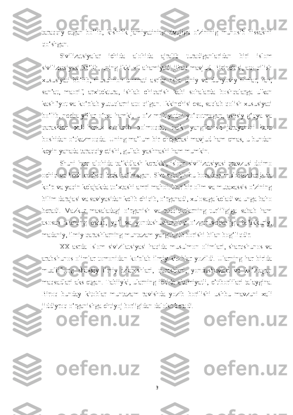 taraqqiy   etgan   bo‘lib,   kishilik   jamiyatining   rivojiga   o‘zininig   munosib   hissasini
qo‘shgan.
  Sivilizatsiyalar   ichida   alohida   ajralib   turadiganlaridan   biri   islom
sivilizatsiyasi bo‘lib, uning ikki xil ahamiyatli jihati mavjud. Birinchisi, ato qilish
xususiyati   bo‘lib,   musulmon   ummati   asrlar   osha   diniy   va   dunyoviy   ilmlar,   fan,
san’at,   maorif,   arxitektura,   ishlab   chiqarish   kabi   sohalarda   boshqalarga   ulkan
kashfiyot va ko‘plab yutuqlarni ato qilgan. Ikkinchisi esa, saqlab qolish xususiyati
bo‘lib,   necha   yillar   o‘tsa   hamki,   u   o‘z   mohiyatini   yo‘qotmagan,   asosiy   g‘oya   va
qarashlari   xali-hanuz   saqlanib   qolmoqda,   balki   yangilanish   jarayonini   ham
boshidan o‘tkazmoqda. Uning ma’lum bir chegarasi  mavjud ham emas, u bundan
keyin yanada taraqqiy etishi, gullab-yashnashi ham mumkin.
Shuni   ham   alohida   ta’kidlash   kerakki,   islom   sivilizatsiyasi   mavzusi   doimo
ochiq va hech qachon berk bo‘lmagan. Shu sababli bu boradagi mulohazalar juda
ko‘p va yaqin kelajakda to‘xtashi amri mahol. Har bir olim va mutaxassis o‘zining
bilim darajasi va saviyasidan kelib chiqib, o‘rganadi, xulosaga keladi va unga baho
beradi.   Mazkur   masaladagi   o‘rganish   va   tadqiqotlarning   turliligiga   sabab   ham
asosan   ularning   uslub,   yo‘l   va   yondashuvlarining   o‘zgaruvchanligi,   tafakkuriy,
madaniy, ilmiy qarashlarning muntazam yangilanib borishi bilan bog‘liqdir.
  XX   asrda   Islom   sivizilatsiyasi   haqida   musulmon   olimlari,   sharqshunos   va
arabshunos   olimlar   tomonidan   ko‘plab   ilmiy   kitoblar   yozildi.   Ularning   har   birida
muallifning   shaxsiy   ilmiy   izlanishlari,   qarashlari,   yondashuvlari   va   ko‘zlagan
maqsadlari   aks   etgan.   Tabiiyki,   ularning   ichida   ahamiyatli,   e’tiborlilari   talaygina.
Biroq   bunday   kitoblar   muntazam   ravishda   yozib   borilishi   ushbu   mavzuni   xali
jiddiyroq o‘rganishga ehtiyoj borligidan dalolat beradi.
3 