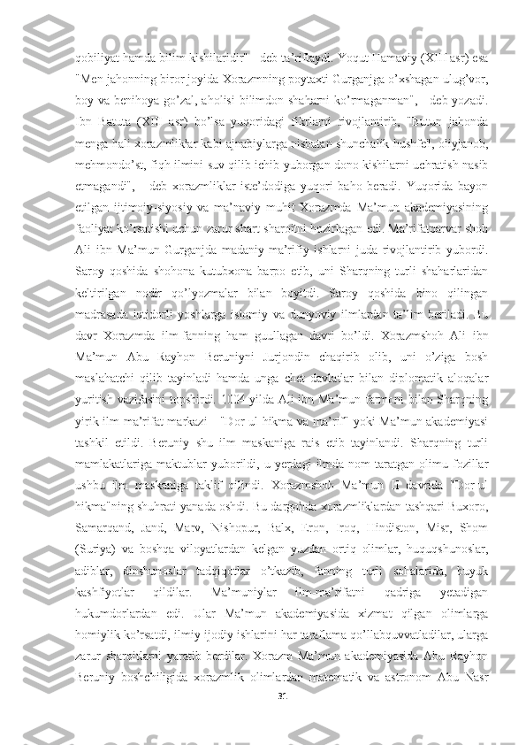 qobiliyat hamda bilim kishilaridir" - deb ta’riflaydi. Yoqut Hamaviy (XIII asr) esa
"Men jahonning biror joyida Xorazmning poytaxti Gurganjga o’xshagan ulug’vor,
boy va benihoya go’zal, aholisi  bilimdon shaharni  ko’rmaganman", - deb yozadi.
Ibn   Batuta   (XIII   asr)   bo’lsa   yuqoridagi   fikrlarni   rivojlantirib,   "Butun   jahonda
menga hali xorazmliklar kabi ajnabiylarga nisbatan shunchalik hushfe'l, oliyjanob,
mehmondo’st, fiqh ilmini suv qilib ichib yuborgan dono kishilarni uchratish nasib
etmagandi",   -   deb   xorazmliklar   iste’dodiga   yuqori   baho   beradi.   Yuqorida   bayon
etilgan   ijtimoiy-siyosiy   va   ma’naviy   muhit   Xorazmda   Ma’mun   akademiyasining
faoliyat ko’rsatishi uchun zarur shart-sharoitni hozirlagan edi. Ma’rifatparvar shoh
Ali   ibn   Ma’mun   Gurganjda   madaniy-ma’rifiy   ishlarni   juda   rivojlantirib   yubordi.
Saroy   qoshida   shohona   kutubxona   barpo   etib,   uni   Sharqning   turli   shaharlaridan
keltirilgan   nodir   qo’lyozmalar   bilan   boyitdi.   Saroy   qoshida   bino   qilingan
madrasada   iqtidorli   yoshlarga   islomiy   va   dunyoviy   ilmlardan   ta’lim   beriladi.   Bu
davr   Xorazmda   ilm-fanning   ham   guullagan   davri   bo’ldi.   Xorazmshoh   Ali   ibn
Ma’mun   Abu   Rayhon   Beruniyni   Jurjondin   chaqirib   olib,   uni   o’ziga   bosh
maslahatchi   qilib   tayinladi   hamda   unga   chet   davlatlar   bilan   diplomatik   aloqalar
yuritish vazifasini  topshirdi. 1004 yilda Ali ibn Ma’mun farmoni bilan Sharqning
yirik ilm-ma’rifat  markazi  - "Dor-ul  hikma va ma’rif" yoki  Ma’mun akademiyasi
tashkil   etildi.   Beruniy   shu   ilm   maskaniga   rais   etib   tayinlandi.   Sharqning   turli
mamlakatlariga  maktublar  yuborildi,  u  yerdagi   ilmda  nom  taratgan  olimu  fozillar
ushbu   ilm   maskaniga   taklif   qilindi.   Xorazmshoh   Ma’mun   II   davrida   "Dor-ul
hikma"ning shuhrati yanada oshdi. Bu dargohda xorazmliklardan tashqari Buxoro,
Samarqand,   Jand,   Marv,   Nishopur,   Balx,   Eron,   Iroq,   Hindiston,   Misr,   Shom
(Suriya)   va   boshqa   viloyatlardan   kelgan   yuzdan   ortiq   olimlar,   huquqshunoslar,
adiblar,   dinshunoslar   tadqiqotlar   o’tkazib,   fanning   turli   sohalarida,   buyuk
kashfiyotlar   qildilar.   Ma’muniylar   ilm-ma’rifatni   qadriga   yetadigan
hukumdorlardan   edi.   Ular   Ma’mun   akademiyasida   xizmat   qilgan   olimlarga
homiylik ko’rsatdi, ilmiy-ijodiy ishlarini har taraflama qo’llabquvvatladilar, ularga
zarur   sharoitlarni   yaratib   berdilar.   Xorazm   Ma’mun   akademiyasida   Abu   Rayhon
Beruniy   boshchiligida   xorazmlik   olimlardan   matematik   va   astronom   Abu   Nasr
31 