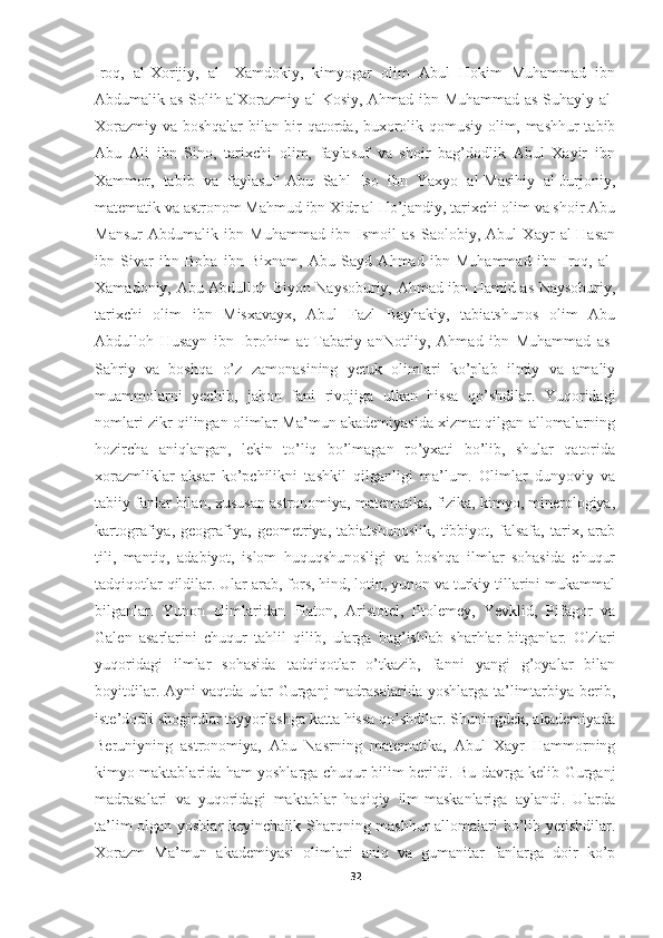 Iroq,   al-Xorijiy,   al-   Xamdokiy,   kimyogar   olim   Abul   Hokim   Muhammad   ibn
Abdumalik as Solih alXorazmiy al-Kosiy, Ahmad ibn Muhammad as-Suhayly al-
Xorazmiy va boshqalar bilan bir qatorda, buxorolik qomusiy olim, mashhur tabib
Abu   Ali   ibn   Sino,   tarixchi   olim,   faylasuf   va   shoir   bag’dodlik   Abul   Xayir   ibn
Xammor,   tabib   va   faylasuf   Abu   Sahl   Iso   ibn   Yaxyo   al-Masihiy   al-Jurjoniy,
matematik va astronom Mahmud ibn Xidr al-Ho’jandiy, tarixchi olim va shoir Abu
Mansur   Abdumalik   ibn   Muhammad   ibn   Ismoil   as   Saolobiy,   Abul   Xayr   al-Hasan
ibn   Sivar   ibn   Boba   ibn   Bixnam,   Abu   Sayd   Ahmad   ibn   Muhammad   ibn   Iroq,   al-
Xamadoniy, Abu Abdulloh Biyon Naysoburiy, Ahmad ibn Hamid as-Naysoburiy,
tarixchi   olim   ibn   Misxavayx,   Abul   Fazl   Bayhakiy,   tabiatshunos   olim   Abu
Abdulloh   Husayn   ibn   Ibrohim   at-Tabariy   anNotiliy,   Ahmad   ibn   Muhammad   as-
Sahriy   va   boshqa   o’z   zamonasining   yetuk   olimlari   ko’plab   ilmiy   va   amaliy
muammolarni   yechib,   jahon   fani   rivojiga   ulkan   hissa   qo’shdilar.   Yuqoridagi
nomlari zikr qilingan olimlar Ma’mun akademiyasida xizmat qilgan allomalarning
hozircha   aniqlangan,   lekin   to’liq   bo’lmagan   ro’yxati   bo’lib,   shular   qatorida
xorazmliklar   aksar   ko’pchilikni   tashkil   qilganligi   ma’lum.   Olimlar   dunyoviy   va
tabiiy fanlar bilan, xususan astronomiya, matematika, fizika, kimyo, minerologiya,
kartografiya,   geografiya,   geometriya,   tabiatshunoslik,   tibbiyot,   falsafa,   tarix,   arab
tili,   mantiq,   adabiyot,   islom   huquqshunosligi   va   boshqa   ilmlar   sohasida   chuqur
tadqiqotlar qildilar. Ular arab, fors, hind, lotin, yunon va turkiy tillarini mukammal
bilganlar.   Yunon   olimlaridan   Platon,   Aristotel,   Ptolemey,   Yevklid,   Pifagor   va
Galen   asarlarini   chuqur   tahlil   qilib,   ularga   bag’ishlab   sharhlar   bitganlar.   O'zlari
yuqoridagi   ilmlar   sohasida   tadqiqotlar   o’tkazib,   fanni   yangi   g’oyalar   bilan
boyitdilar. Ayni  vaqtda ular  Gurganj  madrasalarida yoshlarga ta’limtarbiya  berib,
iste’dodli shogirdlar tayyorlashga katta hissa qo’shdilar. Shuningdek, akademiyada
Beruniyning   astronomiya,   Abu   Nasrning   matematika,   Abul   Xayr   Hammorning
kimyo maktablarida ham yoshlarga chuqur bilim berildi. Bu davrga kelib Gurganj
madrasalari   va   yuqoridagi   maktablar   haqiqiy   ilm-maskanlariga   aylandi.   Ularda
ta’lim olgan yoshlar keyinchalik Sharqning mashhur allomalari bo’lib yetishdilar.
Xorazm   Ma’mun   akademiyasi   olimlari   aniq   va   gumanitar   fanlarga   doir   ko’p
32 