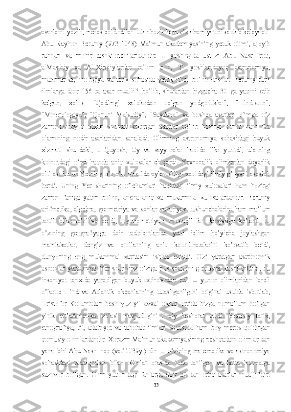 asarlarni yozib, meros qoldirdilar. Ular hozir ham o’z ahamiyatini saqlab kelayapti.
Abu   Rayhon   Beruniy   (973-1048)   Ma’mun   akademiyasining   yetuk   olimi,   ajoyib
rahbari   va   mohir   tashkilotchilaridandir.   U   yoshligida   ustozi   Abu   Nasr   Iroq,
alMasihiy   va   Al-Xirojiylardan   ta’lim   olib,   21   yoshlaridayoq   astronomiya,
matematika,   biologiya   va   tarix   sohasida   yetuk   olim   bo’lib   etishdi.   Beruniy   turli
ilmlarga   doir   156   ta   asar   muallifi   bo’lib,   shulardan   bizgacha   30   ga   yaqini   etib
kelgan,   xolos.   "Qadimgi   xalqlardan   qolgan   yodgorliklar",   "Hindiston",
"Minerologiya",   "Qonuni   Ma'sudiy",   "Saydana"   va   boshqa   asarlari   olimga   o’z
zamonasidayoq   ulkan   shuhrat   keltirgan   asarlar   bo’lib   hozirgi   kunda   ham   fan
olamining   nodir   asarlaridan   sanaladi.   Olimning   astronomiya   sohasidagi   buyuk
xizmati   shundaki,   u   Quyosh,   Oy   va   sayyoralar   haqida   fikr   yuritdi,   ularning
koinotdagi   o’rni   haqida   aniq   xulosalar   chiqardi.   Yevropalik   olimlardan   deyarlik
olti asr burun Yerning o’z o’qi atrofida aylanishligi xaqidagi ilmiy g’oyani asoslab
berdi.   Uning   Yer   sharining   o’lchamlari   haqidagi   ilmiy   xulosalari   ham   hozirgi
zamon   faniga   yaqin   bo’lib,   ancha   aniq   va   mukammal   xulosalardandir.   Beruniy
arifmetika,   algebra,   geometriya   va   sonlar   nazariyasi   tushunchalarini   ham   ma’lum
tartib   bilan   ta’riflab   berdi,   trigonometriyani   mustaqil   fan   darajasiga   ko’tardi.   U
o’zining   geografiyaga   doir   tadqiqotlarida   yetti   iqlim   bo’yicha   joylashgan
mamlakatlar,   dengiz   va   orollarning   aniq   koordinatalarini   ko’rsatib   berdi,
dunyoning   eng   mukammal   xaritasini   ishlab   chiqdi.   O'zi   yaratgan   astronomik
asboblar   yordamida   Yer   sharining   o’ziga   hos   shaklini-globusini   kashf   qildiki,   bu
insoniyat   tarixida   yaratilgan   buyuk   ixtirolardan   edi.   U   yunon   olimlaridan   farqli
o’laroq   Hind   va   Atlantik   okeanlarning   tutashganligini   original   usulda   isbotlab,
Hristofor   Kolumbdan   besh   yuz   yil   avval   okean   ortida   bizga   noma’lum   bo’lgan
yirik   qit’aAmerika   qit’asi   mavjudligini   ilmiy   bashorat   qildi.   Beruniy   tarix,
etnografiya,   til,   adabiyot   va   tabobat   ilmlari   sohasida   ham   boy   meros   qoldirgan
qomusiy olimlardandir. Xorazm Ma’mun akademiyasining peshqadam olimlaridan
yana  biri   Abu  Nasr   Iroq  (vaf.1039y.)  dir.  U  o’zining  matematika  va   astronomiya
sohasidagi   tadqiqotlari   bilan   olimlar   orasida   juda   tanilgan   va   katta   hurmatga
sazovor   bo’lgan.   Olim   yuqoridagi   fanlarga   doir   30   dan   ortiq   asarlar   muallifidir.
33 